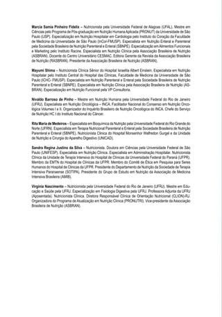 Marcia Samia Pinheiro Fidelix – Nutricionista pela Universidade Federal de Alagoas (UFAL). Mestre em
Ciências pelo Programa de Pós-graduação em Nutrição HumanaAplicada (PRONUT) da Universidade de São
Paulo (USP). Especialização em Nutrição Hospitalar em Cardiologia pelo Instituto do Coração da Faculdade
de Medicina da Universidade de São Paulo (InCor-FMUSP). Especialista em Nutrição Enteral e Parenteral
pela Sociedade Brasileira de Nutrição Parenteral e Enteral (SBNPE). Especialização emAlimentos Funcionais
e Marketing pelo Instituto Racine. Especialista em Nutrição Clínica pela Associação Brasileira de Nutrição
(ASBRAN). Docente do Centro Universitário CESMAC. Editora Gerente da Revista da Associação Brasileira
de Nutrição (RASBRAN). Presidente da Associação Brasileira de Nutrição (ASBRAN).
Mayumi Shima – Nutricionista Clínica Sênior do Hospital Israelita Albert Einstein. Especialista em Nutrição
Hospitalar pelo Instituto Central do Hospital das Clínicas, Faculdade de Medicina da Universidade de São
Paulo (ICHC- FMUSP). Especialista em Nutrição Parenteral e Enteral pela Sociedade Brasileira de Nutrição
Parenteral e Enteral (SBNPE). Especialista em Nutrição Clínica pela Associação Brasileira de Nutrição (AS-
BRAN). Especialização em Nutrição Funcional pela VP Consultoria.
Nivaldo Barroso de Pinho – Mestre em Nutrição Humana pela Universidade Federal do Rio de Janeiro
(UFRJ). Especialista em Nutrição Oncológica – INCA. Facilitador Nacional do Consenso em Nutrição Onco-
lógica Volumes I e II. Organizador do Inquérito Brasileiro de Nutrição Oncológica do INCA. Chefe do Serviço
de Nutrição HC I do Instituto Nacional do Câncer.
Rita Maria de Medeiros – Especialista em Bioquímica da Nutrição pela Universidade Federal do Rio Grande do
Norte (UFRN). Especialista em Terapia Nutricional Parenteral e Enteral pela Sociedade Brasileira de Nutrição
Parenteral e Enteral (SBNPE). Nutricionista Clinica do Hospital Monsenhor Walfredon Gurgel e da Unidade
de Nutrição e Cirurgia do Aparelho Digestivo (UNICAD).
Sandra Regina Justino da Silva – Nutricionista. Doutora em Ciências pela Universidade Federal de São
Paulo (UNIFESP). Especialista em Nutrição Clínica. Especialista em Administração Hospitalar. Nutricionista
Clínica da Unidade de Terapia Intensiva do Hospital de Clínicas da Universidade Federal do Paraná (UFPR).
Membro da EMTN do Hospital de Clínicas da UFPR. Membro do Comitê de Ética em Pesquisa para Seres
Humanos do Hospital de Clinicas da UFPR. Presidente do Departamento de Nutrição da Sociedade de Terapia
Intensiva Paranaense (SOTIPA). Presidente do Grupo de Estudo em Nutrição da Associação de Medicina
Intensiva Brasileira (AMIB).
Virgínia Nascimento – Nutricionista pela Universidade Federal do Rio de Janeiro (UFRJ). Mestre em Edu-
cação e Saúde pela UFRJ. Especialização em Fisiologia Digestiva pela UFRJ. Professora Adjunta da UFRJ
(Aposentada). Nutricionista Clínica. Diretora Responsável Clínica de Orientação Nutricional (CLION)-RJ.
Organizadora do Programa de Atualização em Nutrição Clínica (PRONUTRI). Vice-presidente da Associação
Brasileira de Nutrição (ASBRAN).
 
