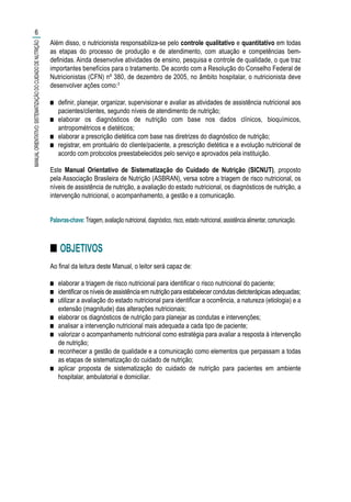 Além disso, o nutricionista responsabiliza-se pelo controle qualitativo e quantitativo em todas
as etapas do processo de produção e de atendimento, com atuação e competências bem-
definidas. Ainda desenvolve atividades de ensino, pesquisa e controle de qualidade, o que traz
importantes benefícios para o tratamento. De acordo com a Resolução do Conselho Federal de
Nutricionistas (CFN) nº 380, de dezembro de 2005, no âmbito hospitalar, o nutricionista deve
desenvolver ações como:3
■■ definir, planejar, organizar, supervisionar e avaliar as atividades de assistência nutricional aos
pacientes/clientes, segundo níveis de atendimento de nutrição;
■■ elaborar os diagnósticos de nutrição com base nos dados clínicos, bioquímicos,
antropométricos e dietéticos;
■■ elaborar a prescrição dietética com base nas diretrizes do diagnóstico de nutrição;
■■ registrar, em prontuário do cliente/paciente, a prescrição dietética e a evolução nutricional de
acordo com protocolos preestabelecidos pelo serviço e aprovados pela instituição.
Este Manual Orientativo de Sistematização do Cuidado de Nutrição (SICNUT), proposto
pela Associação Brasileira de Nutrição (ASBRAN), versa sobre a triagem de risco nutricional, os
níveis de assistência de nutrição, a avaliação do estado nutricional, os diagnósticos de nutrição, a
intervenção nutricional, o acompanhamento, a gestão e a comunicação.
Palavras-chave: Triagem, avaliação nutricional, diagnóstico, risco, estado nutricional, assistência alimentar, comunicação.
■■ OBJETIVOS
Ao final da leitura deste Manual, o leitor será capaz de:
■■ elaborar a triagem de risco nutricional para identificar o risco nutricional do paciente;
■■ identificar os níveis de assistência em nutrição para estabelecer condutas dietoterápicas adequadas;
■■ utilizar a avaliação do estado nutricional para identificar a ocorrência, a natureza (etiologia) e a
extensão (magnitude) das alterações nutricionais;
■■ elaborar os diagnósticos de nutrição para planejar as condutas e intervenções;
■■ analisar a intervenção nutricional mais adequada a cada tipo de paciente;
■■ valorizar o acompanhamento nutricional como estratégia para avaliar a resposta à intervenção
de nutrição;
■■ reconhecer a gestão de qualidade e a comunicação como elementos que perpassam a todas
as etapas de sistematização do cuidado de nutrição;
■■ aplicar proposta de sistematização do cuidado de nutrição para pacientes em ambiente
hospitalar, ambulatorial e domiciliar.
6
MANUALORIENTATIVO:SISTEMATIZAÇÃODOCUIDADODENUTRIÇÃO
 