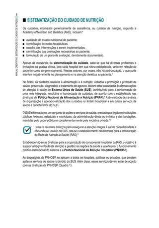 ■■ SISTEMATIZAÇÃO DO CUIDADO DE NUTRIÇÃO
Os cuidados, chamados genericamente de assistência, ou cuidado de nutrição, segundo a
Academy of Nutrition and Dietetics (AND), incluem:4
■■ avaliação do estado nutricional do paciente;
■■ identificação de metas terapêuticas;
■■ escolha das intervenções a serem implementadas;
■■ identificação das orientações necessárias ao paciente;
■■ formulação de um plano de avaliação, devidamente documentado.
Apesar da relevância da sistematização do cuidado, sabe-se que há diversos problemas e
limitações na prática clínica, pois cada hospital tem sua rotina estabelecida, tanto em relação ao
paciente como ao gerenciamento. Nesses setores, por vezes, não há padronização, o que pode
interferir negativamente no planejamento e na atenção dietética ao paciente.5
No Brasil, os cuidados relativos à alimentação e à nutrição, voltados a promoção e proteção da
saúde, prevenção, diagnóstico e tratamento de agravos, devem estar associados às demais ações
de atenção à saúde do Sistema Único de Saúde (SUS), contribuindo para a conformação de
uma rede integrada, resolutiva e humanizada de cuidados, de acordo com o estabelecido nas
diretrizes da Política Nacional de Alimentação e Nutrição (PNAN).6
A diversidade de cenários
de organização e operacionalização dos cuidados no âmbito hospitalar e em outros serviços de
saúde é característica do SUS.
O SUS é formado por um conjunto de ações e serviços de saúde, prestado por órgãos e instituições
públicas federais, estaduais e municipais, da administração direta ou indireta e das fundações,
mantidas pelo poder público e complementarmente pela iniciativa privada.7,8
Entre os recentes esforços para assegurar a atenção integral à saúde com efetividade e
eficiência ao usuário do SUS, cita-se o estabelecimento de diretrizes para a estruturação
da Rede de Atenção à Saúde (RAS).8
Estabelecendo-se as diretrizes para a organização do componente hospitalar da RAS, o objetivo é
superar a fragmentação da atenção e gestão nas regiões de saúde e aperfeiçoar o funcionamento
político-institucional do sistema e a Política Nacional de Atenção Hospitalar (PNHOSP).
As disposições da PNHOSP se aplicam a todos os hospitais, públicos ou privados, que prestem
ações e serviços de saúde no âmbito do SUS. Além disso, esses serviços devem estar de acordo
com as diretrizes da PNHOSP (Quadro 1).
8
MANUALORIENTATIVO:SISTEMATIZAÇÃODOCUIDADODENUTRIÇÃO
 