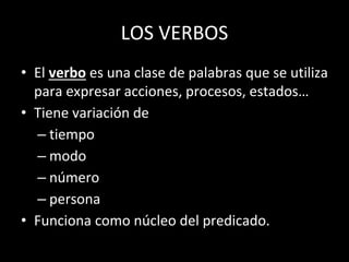 LOS VERBOS
• El verbo es una clase de palabras que se utiliza
para expresar acciones, procesos, estados…
• Tiene variación de
– tiempo
– modo
– número
– persona
• Funciona como núcleo del predicado.
 