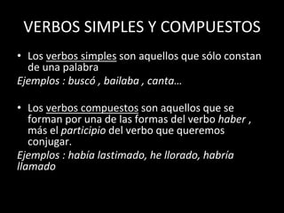 VERBOS SIMPLES Y COMPUESTOS
• Los verbos simples son aquellos que sólo constan
de una palabra
Ejemplos : buscó , bailaba , canta…
• Los verbos compuestos son aquellos que se
forman por una de las formas del verbo haber ,
más el participio del verbo que queremos
conjugar.
Ejemplos : había lastimado, he llorado, habría
llamado
 