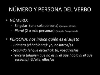 NÚMERO Y PERSONA DEL VERBO
• NÚMERO:
- Singular (una sola persona) Ejemplo: piensas
- Plural (2 o más personas) Ejemplo: han pensado
• PERSONA: nos indica quién es el sujeto
- Primera (el hablante): yo, nosotros/as
- Segunda (el que escucha): tú, vosotros/as
- Tercera (alguien que no es ni el que habla ni el que
escucha): él/ella, ellos/as
 
