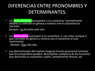 DIFERENCIAS ENTRE PRONOMBRES Y
DETERMINANTES.
• Los determinantes acompañan a un sustantivo (normalmente
delante ) y coincide en género y número con el sustantivo en
cuestión.
Ejemplo : La bicicleta está rota.
• Los pronombres sustituyen a un sustantivo, y van solos, aunque sí
que coinciden en género y número con el sustantivo al cual
representan.
Ejemplo : Ésa está rota.
• Los determinantes NO realizan ninguna función gramatical mientras
que los pronombres pueden desempeñar cualquiera de las funciones
que desarrolla un sustantivo: sujeto, complemento directo, etc.
 