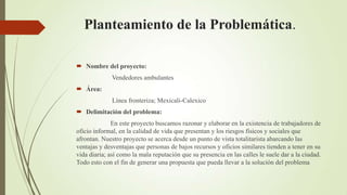 Planteamiento de la Problemática.

 Nombre del proyecto:
              Vendedores ambulantes
 Área:
              Línea fronteriza; Mexicali-Calexico
 Delimitación del problema:
              En este proyecto buscamos razonar y elaborar en la existencia de trabajadores de
oficio informal, en la calidad de vida que presentan y los riesgos físicos y sociales que
afrontan. Nuestro proyecto se acerca desde un punto de vista totalitarista abarcando las
ventajas y desventajas que personas de bajos recursos y oficios similares tienden a tener en su
vida diaria; así como la mala reputación que su presencia en las calles le suele dar a la ciudad.
Todo esto con el fin de generar una propuesta que pueda llevar a la solución del problema
 