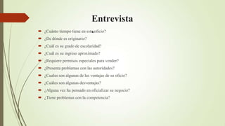 Entrevista
                             .
 ¿Cuánto tiempo tiene en este oficio?
 ¿De dónde es originario?
 ¿Cuál es su grado de escolaridad?
 ¿Cuál es su ingreso aproximado?
 ¿Requiere permisos especiales para vender?
 ¿Presenta problemas con las autoridades?
 ¿Cuales son algunas de las ventajas de su oficio?
 ¿Cuáles son algunas desventajas?
 ¿Alguna vez ha pensado en oficializar su negocio?
 ¿Tiene problemas con la competencia?
 