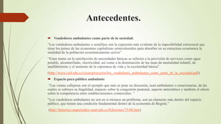 Antecedentes.

 Vendedores ambulantes como parte de la sociedad.
“Los vendedores ambulantes o semifijos son la expresión más evidente de la imposibilidad estructural que
tiene los países de las economías capitalistas semicoloniales para absorber en su estructura económica la
totalidad de la población económicamente activa”.
“Estas metas en la satisfacción de necesidades básicas se refieren a la provisión de servicios como agua
potable, alcantarillado, electricidad, así como a la disminución de las tasas de mortalidad infantil, de
analfabetismo y el aumento de la esperanza de vida y la escolaridad básica”.
(http://www.ciaf.edu.co/ciem/proyectos/los_vendedores_ambulantes_como_parte_de_la_sociedad.pdf)
 Espacio para público ambulante
 “Las ventas callejeras son el ejemplo que más se pone en discusión, sean ambulantes o estacionarias, de las
cuales se subraya su ilegalidad, impacto sobre la congestión peatonal, aspecto antiestético y también el efecto
sobre la competencia entre establecimientos comerciales. “
“Los vendedores ambulantes no son en sí mismos un problema, son un elemento más dentro del espacio
público, que tienen una condición fundamental dentro de la economía de Bogotá.”
(http://historico.unperiodico.unal.edu.co/Ediciones/73/08.htm)
 