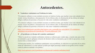 Antecedentes.
 Vendedores Ambulantes un Problema de todos.
“El comercio callejero es una realidad creciente en América Latina, que muchas veces está rodeado de un
círculo vicioso de pobreza y desesperación. En los últimos años, la disminución de las ofertas de trabajo
obligó a millones de personas a buscarse la vida como vendedores ambulantes.”
“El comercio callejero es una realidad creciente en América Latina, que muchas veces está rodeado de un
círculo vicioso de pobreza y desesperación. En los últimos años, la disminución de las ofertas de trabajo
obligó a millones de personas a buscarse la vida como vendedores ambulantes.”
(http://www.rednoticiastv.org/index.php?option=com_content&view=article&id=133:vendedores-
ambulantes-un-problema-de-todos&catid=39:politics&Itemid=110)
 ¿El problema o el drama del vendedor ambulante?
“Mirar la cara de un vendedor ambulantes mientas se esfuerza para vender algo, y mucho más para evitar
ser arrestado y que le apliquen extinción de dominio sobre su mercancía, que es todo lo que posee, es una
escena triste y conmovedora.”
“Si bien para muchos, los vendedores ambulantes son un problema, la solución no es privarlos de su única
forma de subsistencia; es como aplicar lo dicho por algún personaje cuando en un grafiti invitó a luchar
contra la pobreza matando a los pobres.”
(http://www.gerencie.com/el-problema-o-el-drama-del-vendedor-ambulante.html)
 