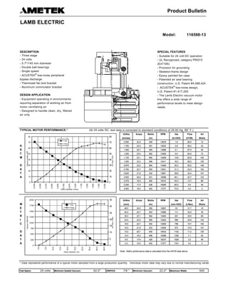 DESCRIPTION SPECIAL FEATURES
DESIGN APPLICATION
TYPICAL MOTOR PERFORMANCE.* (At 24 volts DC, test data is corrected to standard conditions of 29.92 Hg, 68° F.)
Orifice Amps Watts RPM Vac Flow Air
(Inches) (In) (In.H2O) (CFM) Watts
2.000 22.5 549 13678 1.6 66.5 12
A 1.750 22.5 551 13630 2.8 68.2 22
S 1.500 22.7 554 13566 5.1 67.5 40
T 1.250 23.0 562 13465 9.5 64.5 72
M 1.125 23.1 565 13429 13.8 62.9 102
1.000 23.2 566 13411 18.2 58.2 125
D 0.875 23.2 564 13426 25.3 50.2 149
A 0.750 22.7 554 13541 31.3 42.0 154
T 0.625 21.8 532 13951 38.6 32.4 147
A 0.500 20.6 501 14598 46.1 22.7 123
0.375 19.0 462 15410 53.3 13.7 86
0.250 17.5 426 16280 60.5 6.5 46
0.000 16.5 402 17277 70.5 0.0 0
Orifice Amps Watts RPM Vac Flow Air
M (mm) (In) (mm H2O) (L/Sec) Watts
E 48.0 22.5 550 13657 53 31.7 16
T 40.0 22.7 553 13585 111 32.0 35
R 30.0 23.1 564 13445 301 30.0 89
I 23.0 23.2 565 13422 598 24.6 143
C 19.0 22.7 554 13549 799 19.7 154
16.0 21.8 533 13935 973 15.5 147
D 13.0 20.7 504 14533 1152 11.2 125
A 10.0 19.2 468 15288 1326 7.1 92
T 6.5 17.6 428 16237 1528 3.2 48
A 0.0 16.5 402 17277 1791 0.0 0
Note: Metric performance data is calculated from the ASTM data above.
* Data represents performance of a typical motor sampled from a large production quantity. Individual motor data may vary due to normal manufacturing variations.
Test Specs: 24 volts Minimum Sealed Vacuum: 62.0" ORIFICE: 7/8 " Minimum Vacuum: 22.0" Maximum Watts: 640
0
10
20
30
40
50
60
70
80
0.000
0.250
0.375
0.500
0.625
0.750
0.875
1.000
1.125
1.250
1.500
1.750
2.000
Orifice Diameter--Inches
Vacuum--InchesH2O
0
10
20
30
40
50
60
70
80
AirFlow--CFM
Vac
Flow
0
250
500
750
1000
1250
1500
1750
2000
0.0
6.5
10.0
13.0
16.0
19.0
23.0
30.0
40.0
48.0
Orifice Diameter--mm
Vacuum--MMH20
0
5
10
15
20
25
30
35
AirFlow--L/Sec.
Vac
Flow
- Three stage
- 24 volts
- 5.7"/145 mm diameter
- Double ball bearings
- Single speed
- ACUSTEK
®
low-noise peripheral
bypass discharge
- Thermoset fan end bracket
- Aluminum commutator bracket
- Suitable for 24 volt DC operation
- UL Recognized, category PRGY2
(E47185)
- Provision for grounding
- Skeleton-frame design
- Epoxy painted fan case
- Patented air seal bearing
construction. U.S. Patent #4,088,424
- ACUSTEK
®
low-noise design,
U.S. Patent #1,417,200
- The Lamb Electric vacuum motor
line offers a wide range of
performance levels to meet design
needs.
- Equipment operating in environments
requiring separation of working air from
motor ventilating air
- Designed to handle clean, dry, filtered
air only
Model: 116598-13
Product Bulletin
LAMB ELECTRIC
 