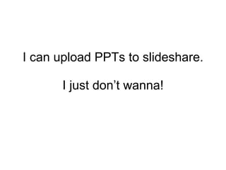 I can upload PPTs to slideshare. I just don’t wanna! 