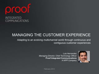 MANAGING THE CUSTOMER EXPERIENCE
  Adapting to an evolving multichannel world through continuous and
                                   contiguous customer experiences



                                                Luis Hernandez
                     Managing Director, Chief Technology Officer
                           Proof Integrated Communications
                                               A WPP Company



                          February 2012
 