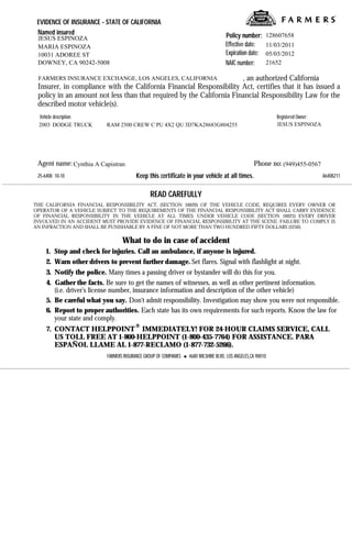 Print       Fax

 EVIDENCE OF INSURANCE - STATE OF CALIFORNIA
 Named insured                                                                        Policy number:      128607658
 JESUS ESPINOZA
 MARIA ESPINOZA                                                                       Effective date:     11/03/2011
 10031 ADOREE ST                                                                      Expiration date:    05/03/2012
 DOWNEY, CA 90242-5008                                                                NAIC number:        21652

 FARMERS INSURANCE EXCHANGE, LOS ANGELES, CALIFORNIA                  , an authorized California
 Insurer, in compliance with the California Financial Responsibility Act, certifies that it has issued a
 policy in an amount not less than that required by the California Financial Responsibility Law for the
 described motor vehicle(s).
 Vehicle description:                                                                                         Registered Owner:
 2003 DODGE TRUCK         RAM 2500 CREW C PU 4X2 QU 3D7KA28683G804255                                         JESUS ESPINOZA




 Agent name: Cynthia A Capistran                                                                    Phone no: (949)455-0567
 25-6408 10-10                          Keep this certificate in your vehicle at all times.                                       A6408211


                                               READ CAREFULLY
THE CALIFORNIA FINANCIAL RESPONSIBILITY ACT, (SECTION 16020) OF THE VEHICLE CODE, REQUIRES EVERY OWNER OR
OPERATOR OF A VEHICLE SUBJECT TO THE REQUIREMENTS OF THE FINANCIAL RESPONSIBILITY ACT SHALL CARRY EVIDENCE
OF FINANCIAL RESPONSIBILITY IN THE VEHICLE AT ALL TIMES. UNDER VEHICLE CODE (SECTION 16025) EVERY DRIVER
INVOLVED IN AN ACCIDENT MUST PROVIDE EVIDENCE OF FINANCIAL RESPONSIBILITY AT THE SCENE. FAILURE TO COMPLY IS
AN INFRACTION AND SHALL BE PUNISHABLE BY A FINE OF NOT MORE THAN TWO HUNDRED FIFTY DOLLARS ($250).

                                 What to do in case of accident
     1. Stop and check for injuries. Call an ambulance, if anyone is injured.
     2. Warn other drivers to prevent further damage. Set flares. Signal with flashlight at night.
     3. Notify the police. Many times a passing driver or bystander will do this for you.
     4. Gather the facts. Be sure to get the names of witnesses, as well as other pertinent information.
        (i.e. driver's license number, insurance information and description of the other vehicle)
     5. Be careful what you say. Don't admit responsibility. Investigation may show you were not responsible.
     6. Report to proper authorities. Each state has its own requirements for such reports. Know the law for
        your state and comply.
     7. CONTACT HELPPOINT IMMEDIATELY! FOR 24-HOUR CLAIMS SERVICE, CALL
        US TOLL FREE AT 1-800-HELPPOINT (1-800-435-7764) FOR ASSISTANCE. PARA
        ESPAÑOL LLAME AL 1-877-RECLAMO (1-877-732-5266).
                          FARMERS INSURANCE GROUP OF COMPANIES     4680 WILSHIRE BLVD, LOS ANGELES,CA 90010
 