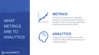 6
WHAT
METRICS
ARE TO
ANALYTICS
METRICS
What you measure your marketing
programs on to gauge performance or
success. They ...