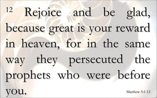 12  Rejoice and be glad, because great is your reward in heaven, for in the same way they persecuted the prophets who were before you.  Matthew 5:1-12 