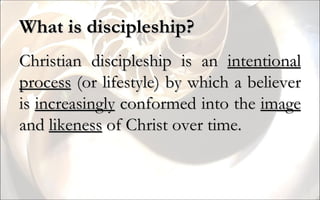 What is discipleship? Christian discipleship is an  intentional process  (or lifestyle) by which a believer is  increasingly  conformed into the  image  and  likeness  of Christ over time. 