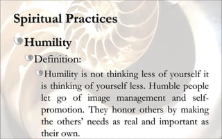 Spiritual Practices Humility Definition: Humility is not thinking less of yourself it is thinking of yourself less. Humble people let go of image management and self-promotion. They honor others by making the others’ needs as real and important as their own. 
