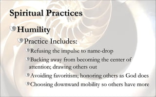 Spiritual Practices Humility Practice Includes: Refusing the impulse to name-drop Backing away from becoming the center of attention; drawing others out Avoiding favoritism; honoring others as God does Choosing downward mobility so others have more 