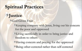 Spiritual Practices Justice God-Given Fruit Keeping company with Jesus, living out his concern for the poor and oppressed Living sacrificially in order to bring justice and freedom to others Having concern and praying for the oppressed Being other-centered rather than self-centered 