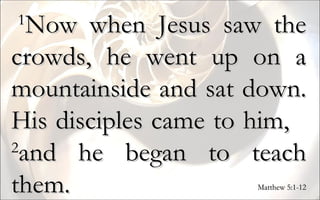   1 Now when Jesus saw the crowds, he went up on a mountainside and sat down. His disciples came to him,  2 and he began to teach them. Matthew 5:1-12 