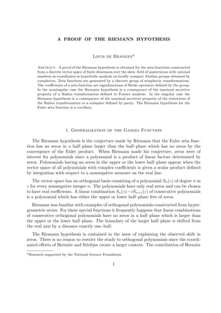 A PROOF OF THE RIEMANN HYPOTHESIS
Louis de Branges*
Abstract. A proof of the Riemann hypothesis is obtained for the zeta functions constructed
from a discrete vector space of ﬁnite dimension over the skew–ﬁeld of quaternions with rational
numbers as coordinates in hyperbolic analysis on locally compact Abelian groups obtained by
completion. Zeta functions are generated by a discrete group of symplectic transformations.
The coeﬃcients of a zeta function are eigenfunctions of Hecke operators deﬁned by the group.
In the nonsingular case the Riemann hypothesis is a consequence of the maximal accretive
property of a Radon transformation deﬁned in Fourier analysis. In the singular case the
Riemann hypothesis is a consequence of the maximal accretive property of the restriction of
the Radon transformation to a subspace deﬁned by parity. The Riemann hypothesis for the
Euler zeta function is a corollary.
1. Generalization of the Gamma Function
The Riemann hypothesis is the conjecture made by Riemann that the Euler zeta func-
tion has no zeros in a half–plane larger than the half–plane which has no zeros by the
convergence of the Euler product. When Riemann made his conjecture, zeros were of
interest for polynomials since a polynomial is a product of linear factors determined by
zeros. Polynomials having no zeros in the upper or the lower half–plane appear when the
vector space of all polynomials with complex coeﬃcients is given a scalar product deﬁned
by integration with respect to a nonnegative measure on the real line.
The vector space has an orthogonal basis consisting of a polynomial Sn(z) of degree n in
z for every nonnegative integer n. The polynomials have only real zeros and can be chosen
to have real coeﬃcients. A linear combination Sn(z)−iSn+1(z) of consecutive polynomials
is a polynomial which has either the upper or lower half–plane free of zeros.
Riemann was familiar with examples of orthogonal polynomials constructed from hyper-
geometric series. For these special functions it frequently happens that linear combinations
of consecutive orthogonal polynomials have no zeros in a half–plane which is larger than
the upper or the lower half–plane. The boundary of the larger half–plane is shifted from
the real axis by a distance exactly one–half.
The Riemann hypothesis is contained in the issue of explaining the observed shift in
zeros. There is no reason to restrict the study to orthogonal polynomials since the coordi-
nated eﬀorts of Hermite and Stieltjes create a larger context. The contribution of Hermite
*Research supported by the National Science Foundation
1
 