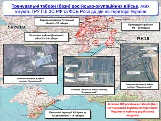 Донецьк
Дебальцеве
Брянка
Луганськ
Новочеркаськ
Ростов-на-Дону
Матвеєв Курган
Шахти
Джанкой
Каменськ-Шахтинський
Ровеньки
Свердловськ
Старобешево
Сніжне
Сімферополь
Севастополь
Феодосія
Новоазовск
Загалом 108 російських таборів (баз)
на тимчасово окупованих територіях
України та поблизу українських
кордонів
Прикордонні райони
РФ – 39 таборів
Наметове містечко в районі
полігону “Кадамовський”
Наметове містечко в районі
полігону “Кузмінський”
Кузмінка
Тренувальні табори (бази) російсько-окупаційних військ, яких
готують ГРУ ГШ ЗС РФ та ФСБ Росії до дій на території України
Окуповані райони Донецької
області – 34 табори
Окуповані райони Луганської
області – 20 таборів
Наметове містечко в районі полігону
“Кадамовський”
УКРАЇНА
РОСІЯ
Окуповані території АР Крим та
м.Севастополь – 13 таборів
 
