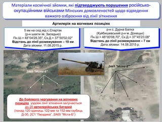 2А65 “Мста-Б”
2А65 “Мста-Б”
Артилерія на вогневих позиціях
Матеріали космічної зйомки, які підтверджують порушення російсько-
окупаційними військами Мінських домовленостей щодо відведення
важкого озброєння від лінії зіткнення
5 км на схід від с.Спартак
(р-н шахти ім. Засядько)
Пн.Ш.= 48°04′28,35″, Сх.Д.= 37°50′02,02″
Відстань до лінії розмежування – 10 км
Дата зйомки: 11.08.2015 р.
р-н с. Дурна Балка
(Куйбишевський р-н м. Донецьк)
Пн.Ш.= 48°00′08,70″, Сх.Д.= 37°45′23,08″
Відстань до лінії розмежування – 7 км
Дата зйомки: 14.08.2015 р.
До бойового чергування на вогневих
позиціях уздовж лінії зіткнення залучаються
до 20 артилерійських батарей
(понад 120 одиниць 122-мм та 152-мм гаубиць
Д-30, 2С1 “Гвоздика”, 2А65 “Мста-Б”)
 