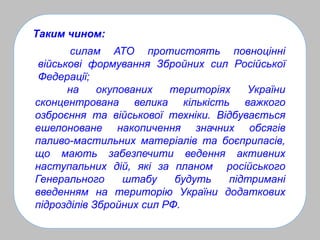 Таким чином:
на окупованих територіях України
сконцентрована велика кількість важкого
озброєння та військової техніки. Відбувається
ешелоноване накопичення значних обсягів
паливо-мастильних матеріалів та боєприпасів,
що мають забезпечити ведення активних
наступальних дій, які за планом російського
Генерального штабу будуть підтримані
введенням на територію України додаткових
підрозділів Збройних сил РФ.
силам АТО протистоять повноцінні
військові формування Збройних сил Російської
Федерації;
 