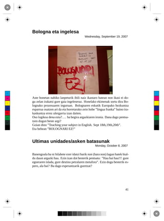 Bologna eta ingelesa
                                               Wednesday, September 19, 2007




 C



 M    Aste honetan nahiko lanpeturik ibili naiz ikastaro batean non ikasi ei do-
 Y
      gu zelan irakatsi gure gaia ingeleseraz. Honelako ekimenak sortu dira Bo-
      lognako prozesuaren inguruan. Bolognaren eskutik Europako hezkuntza
CM
      esparrua osatzen ari da eta horretarako zein hobe ”lingua franka” baino ira-
MY
      kaskuntza errez ulergarria izan daiten.
CY    Oso logikoa dena ezta?…. ba begira argazkiaren ironia. Dana dago pentsa-
CMY
      tzen dogun beste argi?
      Goian dino ”Teaching your subject in English. Sept 18th,19th,20th”.
 K
      Eta behean ”BOLOGNARI EZ!”



      Ultimas unidades/asken batasunak
                                                       Monday, October 8, 2007

      Banengoala ba ni hilabete ezer idatzi barik non (hara non) lagun batek bial-
      du daust argazki hau. Ezin izan dot besterik pentsatu: ”Hau bai hau!!! gure
      egoeraren islada, gure destino petralaren metafora”. Ezin dogu besterik es-
      pero, ala bai? Ba dago esperantzarik guretzat?




                                                                               41
 