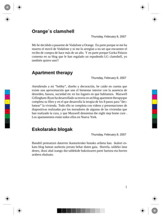 Orange´s clamshell
                                                     Thursday, February 8, 2007

      Me he decidido a pasarme de Vodafone a Orange. En parte porque se me ha
      muerto el movil de Vodafone y ni me lo arreglan a no ser que encuentre el
      recibo de compra de hace más de un año. Y en parte porque Gorka Palazio
      comenta en su blog que le han regalado un espudendo LG clamshell, yo
      también quiero uno!!



      Apartment therapy
                                                     Thursday, February 8, 2007

      Atendiendo a mi ”hobby”, diseño y decoración, he caído en cuenta que
 C
      existe una aproximación que une el bienestar interior con la ausencia de
      desorden, basura, suciedad etc en los lugares en que habitamos. Maxwell
 M
      Gillingham-Ryan ha desarrollado su teoría en un blog apartment therapyque
 Y    completa su libro y en el que desarrolla la terapia de los 8 pasos para ”dec-
CM    luttear” la vivienda. Todo ello se completa con videos y presentaciones de
MY
      diapositivas realizadas por los moradores de algunas de las viviendas que
      han realizado la cura, y que Maxwell denomina the eight step home cure .
CY
      Los apartamentos están todos ellos en Nueva York.
CMY



 K



      Eskolarako blogak
                                                     Thursday, February 8, 2007

      Banabil pentsatzen datorren ikasturterako honako ariketa hau: ikaleei es-
      katu blog batean aurkeztu jorratu behar duten gaia. Horrela, taldeko lana
      denez, ikusi ahal izango dut taldekide bakoitzaren parte hartzea eta horren
      arabera ebaluatu.




                                                                                 1
 