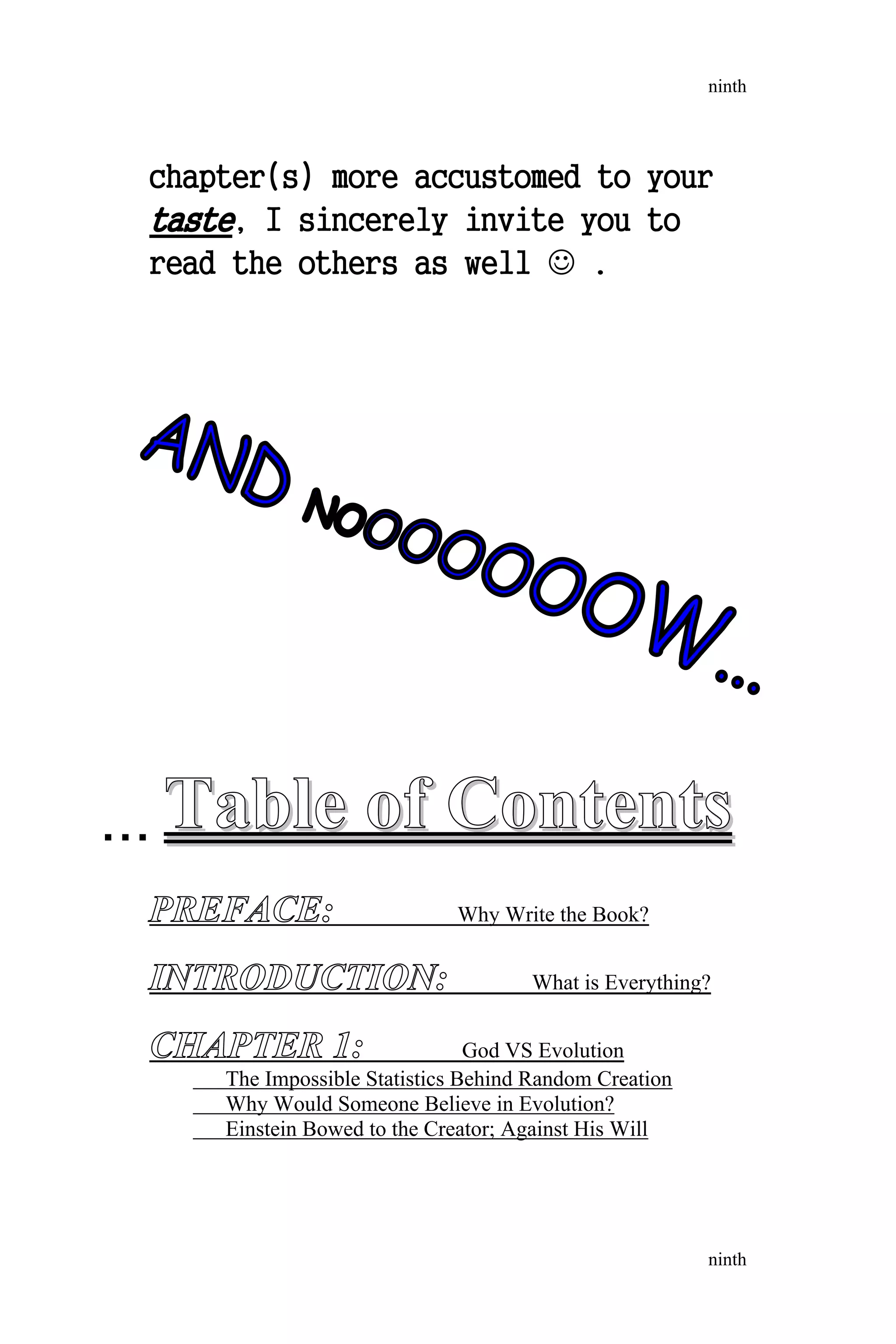 chapter(s) more accustomed to your
taste, I sincerely invite you to
read the others as well  .
TableTable ofof ContentsContents
PREFACE: Why Write the Book?
INTRODUCTION: What is Everything?
CHAPTER 1: God VS Evolution
The Impossible Statistics Behind Random Creation
Why Would Someone Believe in Evolution?
Einstein Bowed to the Creator; Against His Will
ninth
ninth
AND NOOOOOOOW...
...
 