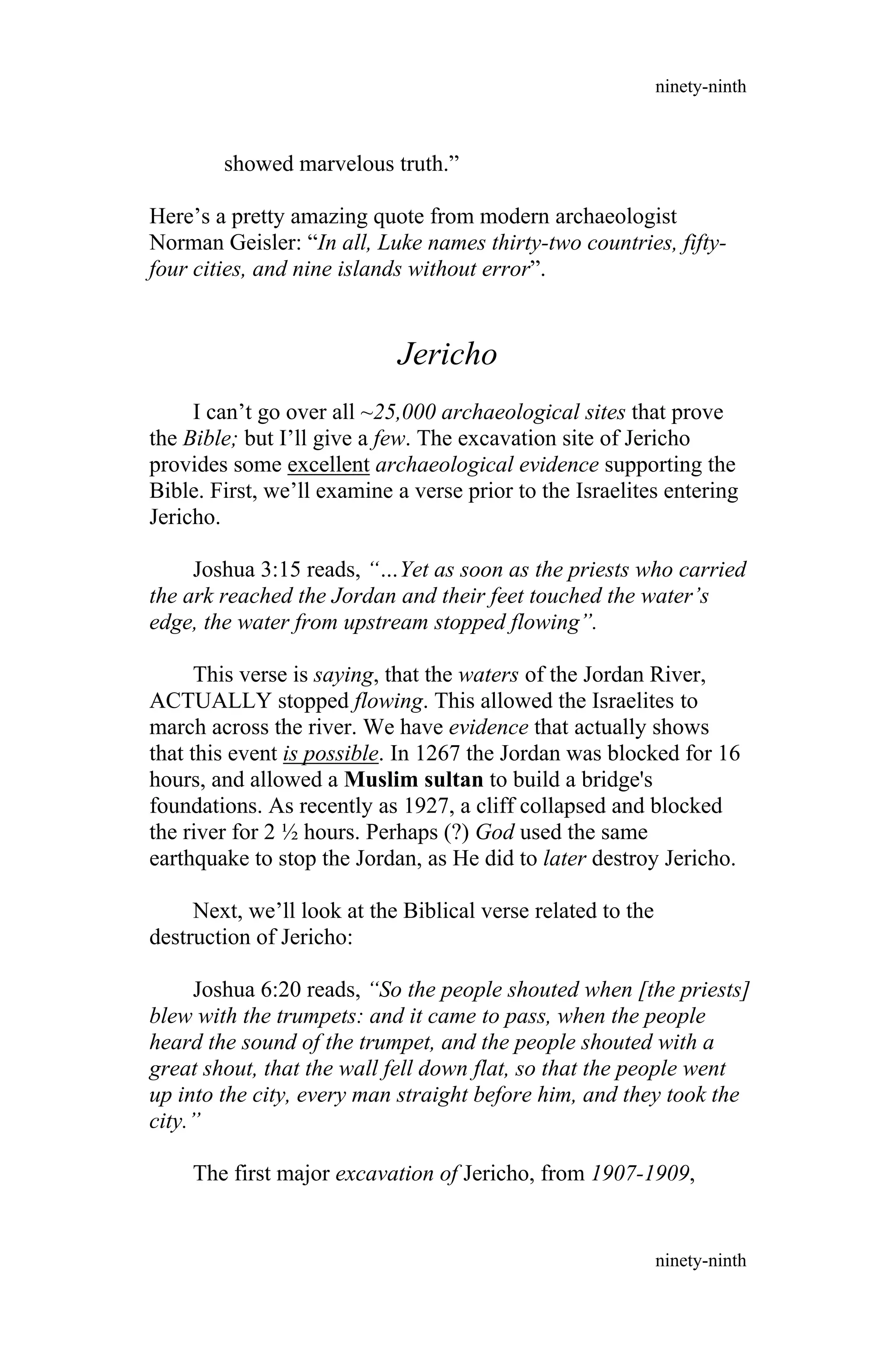 showed marvelous truth.”
Here’s a pretty amazing quote from modern archaeologist
Norman Geisler: “In all, Luke names thirty-two countries, fifty-
four cities, and nine islands without error”.
Jericho
I can’t go over all ~25,000 archaeological sites that prove
the Bible; but I’ll give a few. The excavation site of Jericho
provides some excellent archaeological evidence supporting the
Bible. First, we’ll examine a verse prior to the Israelites entering
Jericho.
Joshua 3:15 reads, “…Yet as soon as the priests who carried
the ark reached the Jordan and their feet touched the water’s
edge, the water from upstream stopped flowing”.
This verse is saying, that the waters of the Jordan River,
ACTUALLY stopped flowing. This allowed the Israelites to
march across the river. We have evidence that actually shows
that this event is possible. In 1267 the Jordan was blocked for 16
hours, and allowed a Muslim sultan to build a bridge's
foundations. As recently as 1927, a cliff collapsed and blocked
the river for 2 ½ hours. Perhaps (?) God used the same
earthquake to stop the Jordan, as He did to later destroy Jericho.
Next, we’ll look at the Biblical verse related to the
destruction of Jericho:
Joshua 6:20 reads, “So the people shouted when [the priests]
blew with the trumpets: and it came to pass, when the people
heard the sound of the trumpet, and the people shouted with a
great shout, that the wall fell down flat, so that the people went
up into the city, every man straight before him, and they took the
city.”
The first major excavation of Jericho, from 1907-1909,
ninety-ninth
ninety-ninth
 