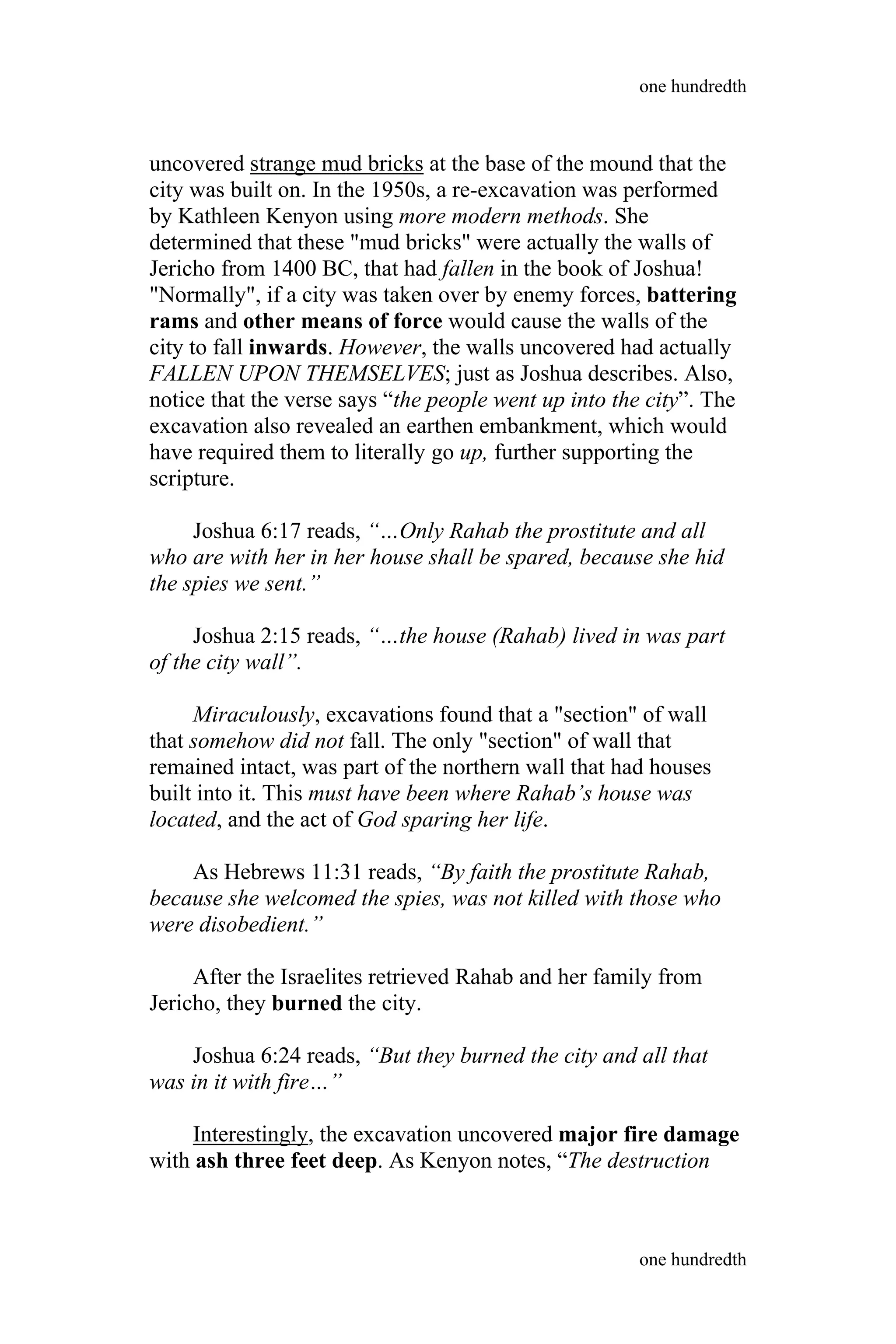 uncovered strange mud bricks at the base of the mound that the
city was built on. In the 1950s, a re-excavation was performed
by Kathleen Kenyon using more modern methods. She
determined that these "mud bricks" were actually the walls of
Jericho from 1400 BC, that had fallen in the book of Joshua!
"Normally", if a city was taken over by enemy forces, battering
rams and other means of force would cause the walls of the
city to fall inwards. However, the walls uncovered had actually
FALLEN UPON THEMSELVES; just as Joshua describes. Also,
notice that the verse says “the people went up into the city”. The
excavation also revealed an earthen embankment, which would
have required them to literally go up, further supporting the
scripture.
Joshua 6:17 reads, “…Only Rahab the prostitute and all
who are with her in her house shall be spared, because she hid
the spies we sent.”
Joshua 2:15 reads, “…the house (Rahab) lived in was part
of the city wall”.
Miraculously, excavations found that a "section" of wall
that somehow did not fall. The only "section" of wall that
remained intact, was part of the northern wall that had houses
built into it. This must have been where Rahab’s house was
located, and the act of God sparing her life.
As Hebrews 11:31 reads, “By faith the prostitute Rahab,
because she welcomed the spies, was not killed with those who
were disobedient.”
After the Israelites retrieved Rahab and her family from
Jericho, they burned the city.
Joshua 6:24 reads, “But they burned the city and all that
was in it with fire…”
Interestingly, the excavation uncovered major fire damage
with ash three feet deep. As Kenyon notes, “The destruction
one hundredth
one hundredth
 