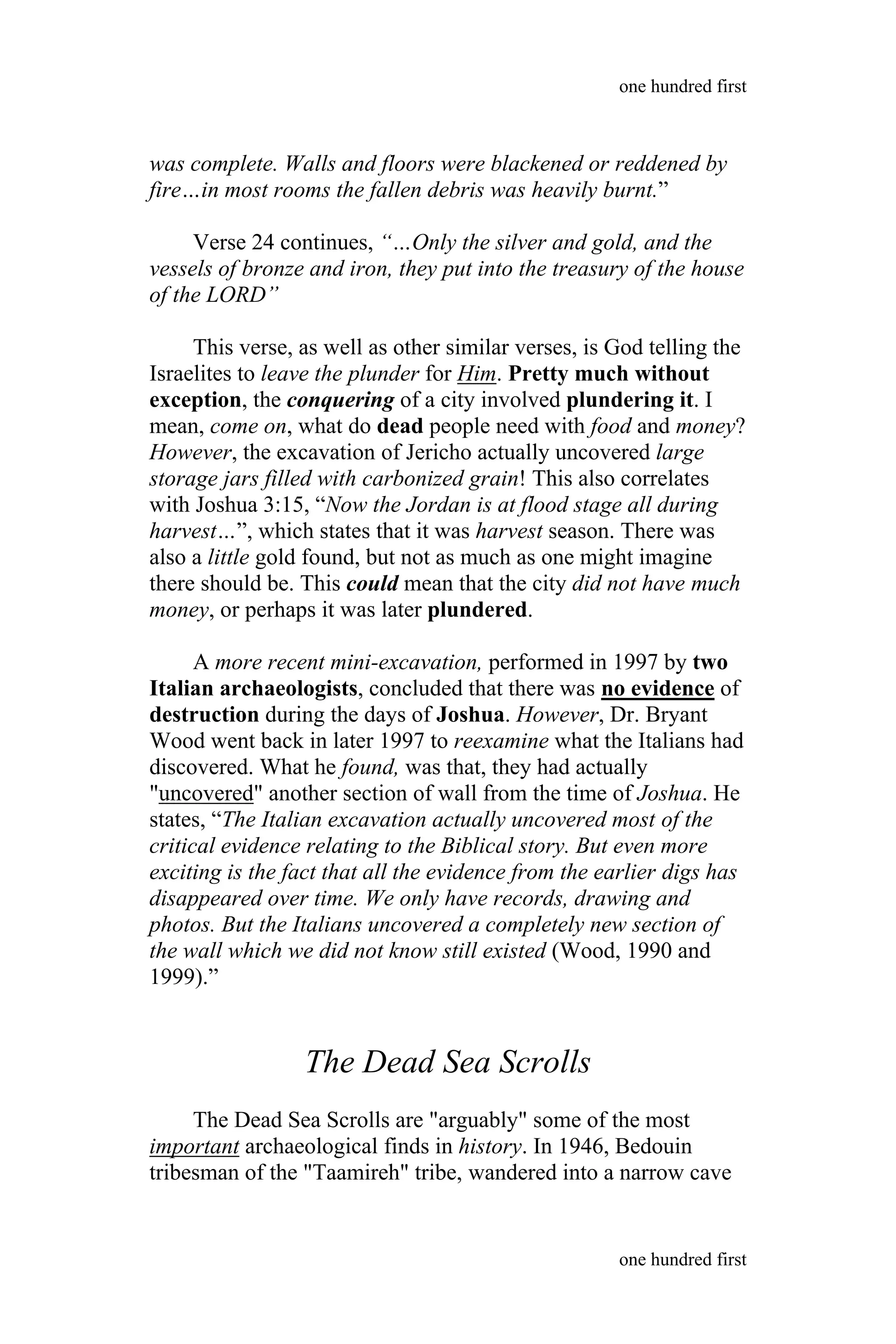 was complete. Walls and floors were blackened or reddened by
fire…in most rooms the fallen debris was heavily burnt.”
Verse 24 continues, “…Only the silver and gold, and the
vessels of bronze and iron, they put into the treasury of the house
of the LORD”
This verse, as well as other similar verses, is God telling the
Israelites to leave the plunder for Him. Pretty much without
exception, the conquering of a city involved plundering it. I
mean, come on, what do dead people need with food and money?
However, the excavation of Jericho actually uncovered large
storage jars filled with carbonized grain! This also correlates
with Joshua 3:15, “Now the Jordan is at flood stage all during
harvest…”, which states that it was harvest season. There was
also a little gold found, but not as much as one might imagine
there should be. This could mean that the city did not have much
money, or perhaps it was later plundered.
A more recent mini-excavation, performed in 1997 by two
Italian archaeologists, concluded that there was no evidence of
destruction during the days of Joshua. However, Dr. Bryant
Wood went back in later 1997 to reexamine what the Italians had
discovered. What he found, was that, they had actually
"uncovered" another section of wall from the time of Joshua. He
states, “The Italian excavation actually uncovered most of the
critical evidence relating to the Biblical story. But even more
exciting is the fact that all the evidence from the earlier digs has
disappeared over time. We only have records, drawing and
photos. But the Italians uncovered a completely new section of
the wall which we did not know still existed (Wood, 1990 and
1999).”
The Dead Sea Scrolls
The Dead Sea Scrolls are "arguably" some of the most
important archaeological finds in history. In 1946, Bedouin
tribesman of the "Taamireh" tribe, wandered into a narrow cave
one hundred first
one hundred first
 