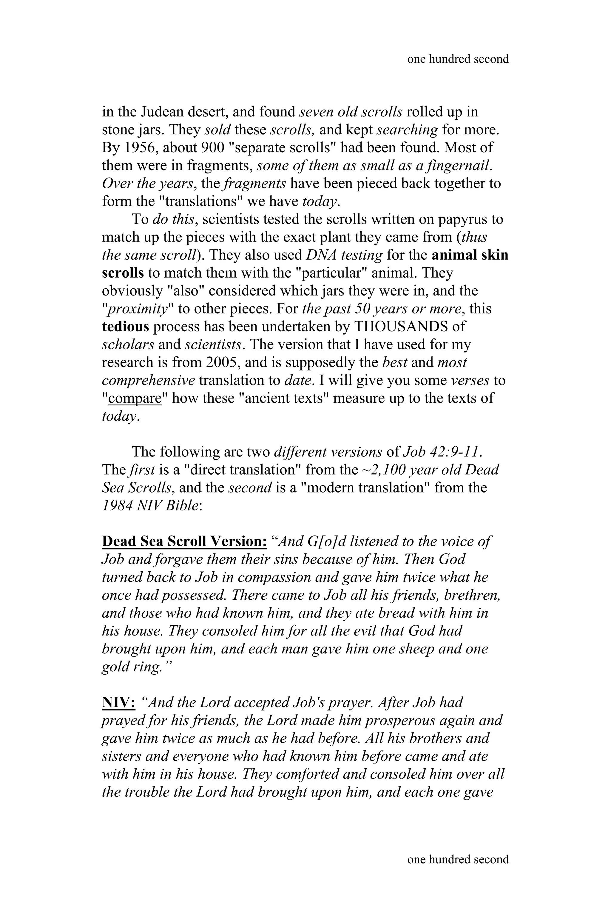 in the Judean desert, and found seven old scrolls rolled up in
stone jars. They sold these scrolls, and kept searching for more.
By 1956, about 900 "separate scrolls" had been found. Most of
them were in fragments, some of them as small as a fingernail.
Over the years, the fragments have been pieced back together to
form the "translations" we have today.
To do this, scientists tested the scrolls written on papyrus to
match up the pieces with the exact plant they came from (thus
the same scroll). They also used DNA testing for the animal skin
scrolls to match them with the "particular" animal. They
obviously "also" considered which jars they were in, and the
"proximity" to other pieces. For the past 50 years or more, this
tedious process has been undertaken by THOUSANDS of
scholars and scientists. The version that I have used for my
research is from 2005, and is supposedly the best and most
comprehensive translation to date. I will give you some verses to
"compare" how these "ancient texts" measure up to the texts of
today.
The following are two different versions of Job 42:9-11.
The first is a "direct translation" from the ~2,100 year old Dead
Sea Scrolls, and the second is a "modern translation" from the
1984 NIV Bible:
Dead Sea Scroll Version: “And G[o]d listened to the voice of
Job and forgave them their sins because of him. Then God
turned back to Job in compassion and gave him twice what he
once had possessed. There came to Job all his friends, brethren,
and those who had known him, and they ate bread with him in
his house. They consoled him for all the evil that God had
brought upon him, and each man gave him one sheep and one
gold ring.”
NIV: “And the Lord accepted Job's prayer. After Job had
prayed for his friends, the Lord made him prosperous again and
gave him twice as much as he had before. All his brothers and
sisters and everyone who had known him before came and ate
with him in his house. They comforted and consoled him over all
the trouble the Lord had brought upon him, and each one gave
one hundred second
one hundred second
 