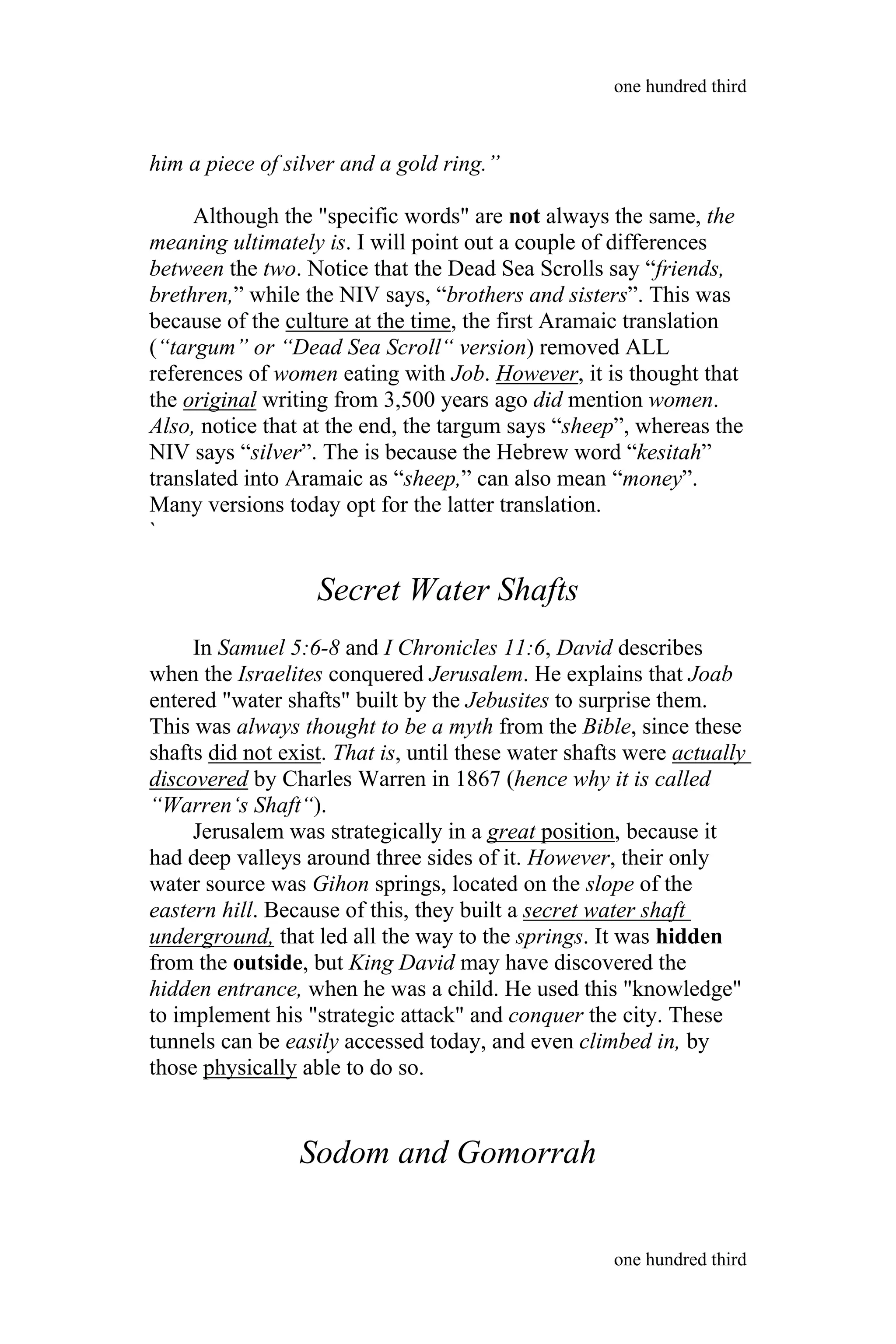 him a piece of silver and a gold ring.”
Although the "specific words" are not always the same, the
meaning ultimately is. I will point out a couple of differences
between the two. Notice that the Dead Sea Scrolls say “friends,
brethren,” while the NIV says, “brothers and sisters”. This was
because of the culture at the time, the first Aramaic translation
(“targum” or “Dead Sea Scroll“ version) removed ALL
references of women eating with Job. However, it is thought that
the original writing from 3,500 years ago did mention women.
Also, notice that at the end, the targum says “sheep”, whereas the
NIV says “silver”. The is because the Hebrew word “kesitah”
translated into Aramaic as “sheep,” can also mean “money”.
Many versions today opt for the latter translation.
`
Secret Water Shafts
In Samuel 5:6-8 and I Chronicles 11:6, David describes
when the Israelites conquered Jerusalem. He explains that Joab
entered "water shafts" built by the Jebusites to surprise them.
This was always thought to be a myth from the Bible, since these
shafts did not exist. That is, until these water shafts were actually
discovered by Charles Warren in 1867 (hence why it is called
“Warren‘s Shaft“).
Jerusalem was strategically in a great position, because it
had deep valleys around three sides of it. However, their only
water source was Gihon springs, located on the slope of the
eastern hill. Because of this, they built a secret water shaft
underground, that led all the way to the springs. It was hidden
from the outside, but King David may have discovered the
hidden entrance, when he was a child. He used this "knowledge"
to implement his "strategic attack" and conquer the city. These
tunnels can be easily accessed today, and even climbed in, by
those physically able to do so.
Sodom and Gomorrah
one hundred third
one hundred third
 