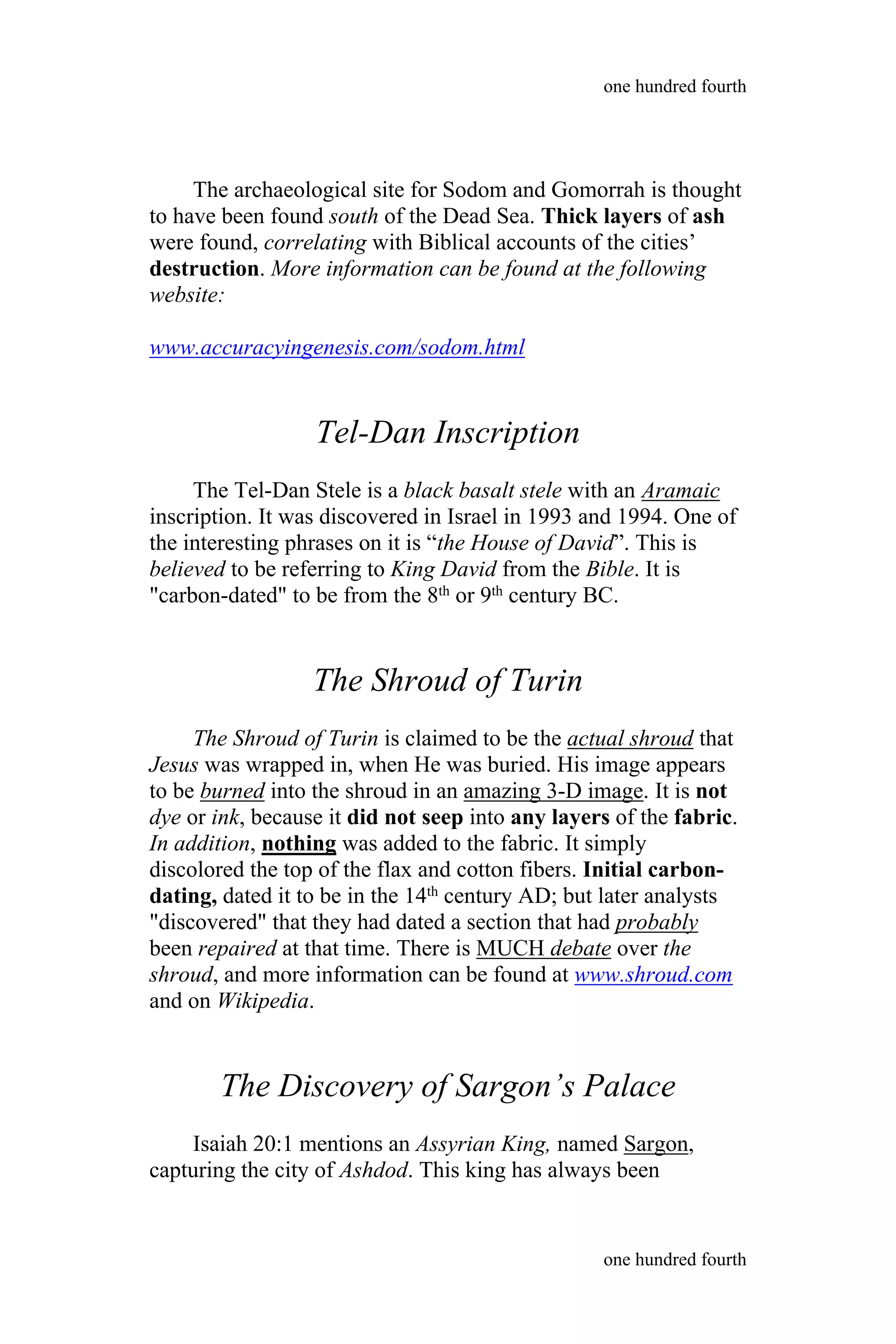 The archaeological site for Sodom and Gomorrah is thought
to have been found south of the Dead Sea. Thick layers of ash
were found, correlating with Biblical accounts of the cities’
destruction. More information can be found at the following
website:
www.accuracyingenesis.com/sodom.html
Tel-Dan Inscription
The Tel-Dan Stele is a black basalt stele with an Aramaic
inscription. It was discovered in Israel in 1993 and 1994. One of
the interesting phrases on it is “the House of David”. This is
believed to be referring to King David from the Bible. It is
"carbon-dated" to be from the 8th or 9th century BC.
The Shroud of Turin
The Shroud of Turin is claimed to be the actual shroud that
Jesus was wrapped in, when He was buried. His image appears
to be burned into the shroud in an amazing 3-D image. It is not
dye or ink, because it did not seep into any layers of the fabric.
In addition, nothing was added to the fabric. It simply
discolored the top of the flax and cotton fibers. Initial carbon-
dating, dated it to be in the 14th century AD; but later analysts
"discovered" that they had dated a section that had probably
been repaired at that time. There is MUCH debate over the
shroud, and more information can be found at www.shroud.com
and on Wikipedia.
The Discovery of Sargon’s Palace
Isaiah 20:1 mentions an Assyrian King, named Sargon,
capturing the city of Ashdod. This king has always been
one hundred fourth
one hundred fourth
 