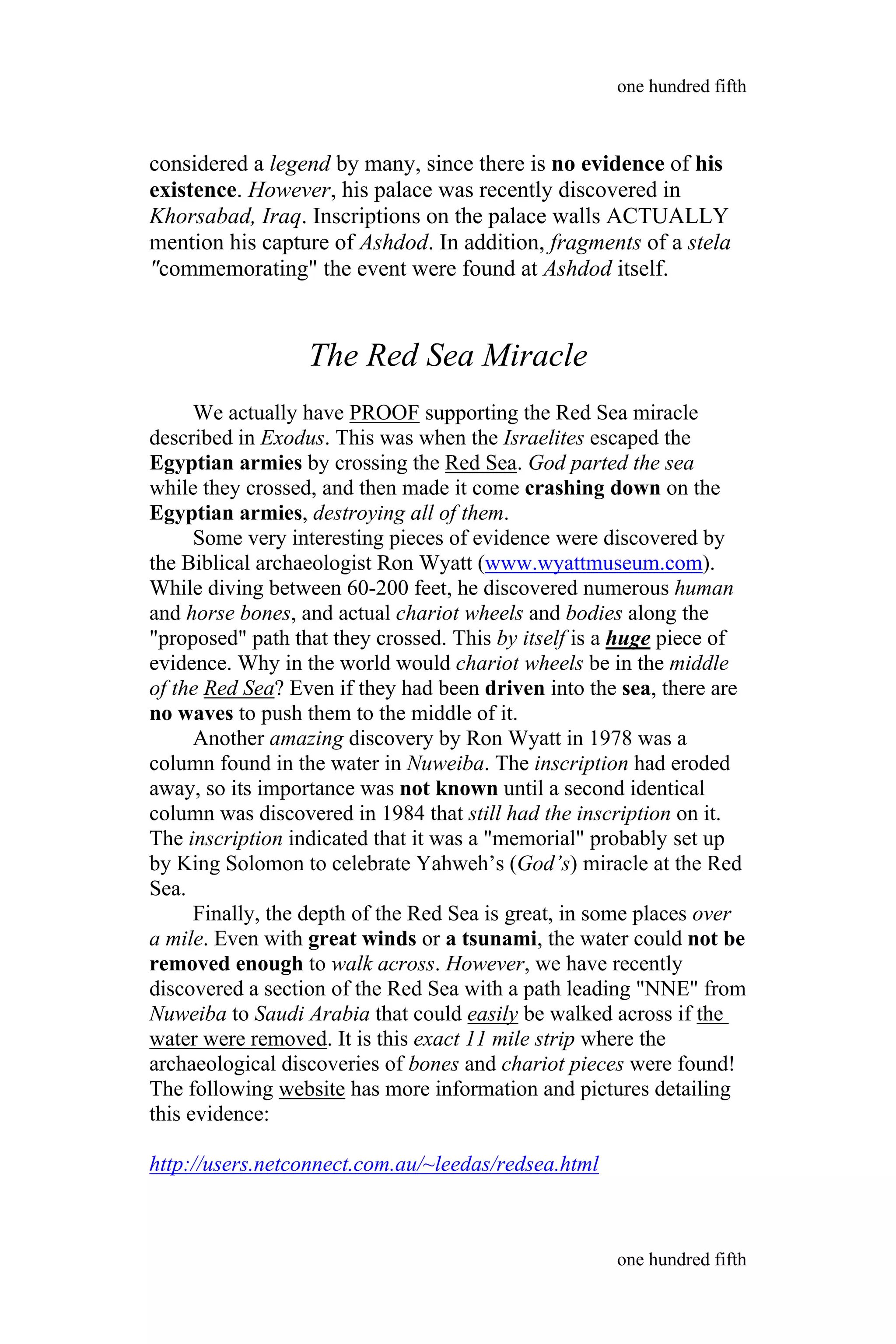considered a legend by many, since there is no evidence of his
existence. However, his palace was recently discovered in
Khorsabad, Iraq. Inscriptions on the palace walls ACTUALLY
mention his capture of Ashdod. In addition, fragments of a stela
"commemorating" the event were found at Ashdod itself.
The Red Sea Miracle
We actually have PROOF supporting the Red Sea miracle
described in Exodus. This was when the Israelites escaped the
Egyptian armies by crossing the Red Sea. God parted the sea
while they crossed, and then made it come crashing down on the
Egyptian armies, destroying all of them.
Some very interesting pieces of evidence were discovered by
the Biblical archaeologist Ron Wyatt (www.wyattmuseum.com).
While diving between 60-200 feet, he discovered numerous human
and horse bones, and actual chariot wheels and bodies along the
"proposed" path that they crossed. This by itself is a huge piece of
evidence. Why in the world would chariot wheels be in the middle
of the Red Sea? Even if they had been driven into the sea, there are
no waves to push them to the middle of it.
Another amazing discovery by Ron Wyatt in 1978 was a
column found in the water in Nuweiba. The inscription had eroded
away, so its importance was not known until a second identical
column was discovered in 1984 that still had the inscription on it.
The inscription indicated that it was a "memorial" probably set up
by King Solomon to celebrate Yahweh’s (God’s) miracle at the Red
Sea.
Finally, the depth of the Red Sea is great, in some places over
a mile. Even with great winds or a tsunami, the water could not be
removed enough to walk across. However, we have recently
discovered a section of the Red Sea with a path leading "NNE" from
Nuweiba to Saudi Arabia that could easily be walked across if the
water were removed. It is this exact 11 mile strip where the
archaeological discoveries of bones and chariot pieces were found!
The following website has more information and pictures detailing
this evidence:
http://users.netconnect.com.au/~leedas/redsea.html
one hundred fifth
one hundred fifth
 