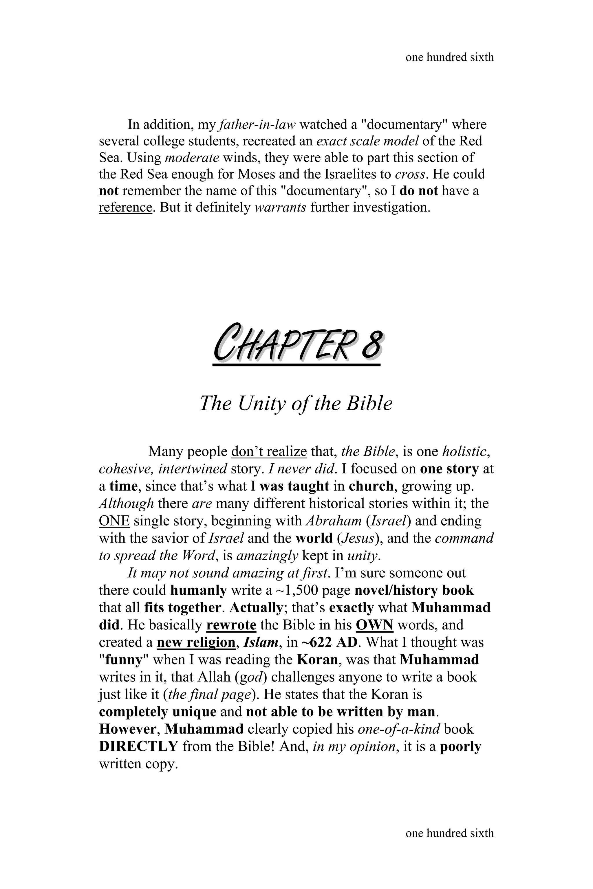 In addition, my father-in-law watched a "documentary" where
several college students, recreated an exact scale model of the Red
Sea. Using moderate winds, they were able to part this section of
the Red Sea enough for Moses and the Israelites to cross. He could
not remember the name of this "documentary", so I do not have a
reference. But it definitely warrants further investigation.
CCHAPTERHAPTER 88
The Unity of the Bible
Many people don’t realize that, the Bible, is one holistic,
cohesive, intertwined story. I never did. I focused on one story at
a time, since that’s what I was taught in church, growing up.
Although there are many different historical stories within it; the
ONE single story, beginning with Abraham (Israel) and ending
with the savior of Israel and the world (Jesus), and the command
to spread the Word, is amazingly kept in unity.
It may not sound amazing at first. I’m sure someone out
there could humanly write a ~1,500 page novel/history book
that all fits together. Actually; that’s exactly what Muhammad
did. He basically rewrote the Bible in his OWN words, and
created a new religion, Islam, in ~622 AD. What I thought was
"funny" when I was reading the Koran, was that Muhammad
writes in it, that Allah (god) challenges anyone to write a book
just like it (the final page). He states that the Koran is
completely unique and not able to be written by man.
However, Muhammad clearly copied his one-of-a-kind book
DIRECTLY from the Bible! And, in my opinion, it is a poorly
written copy.
one hundred sixth
one hundred sixth
 