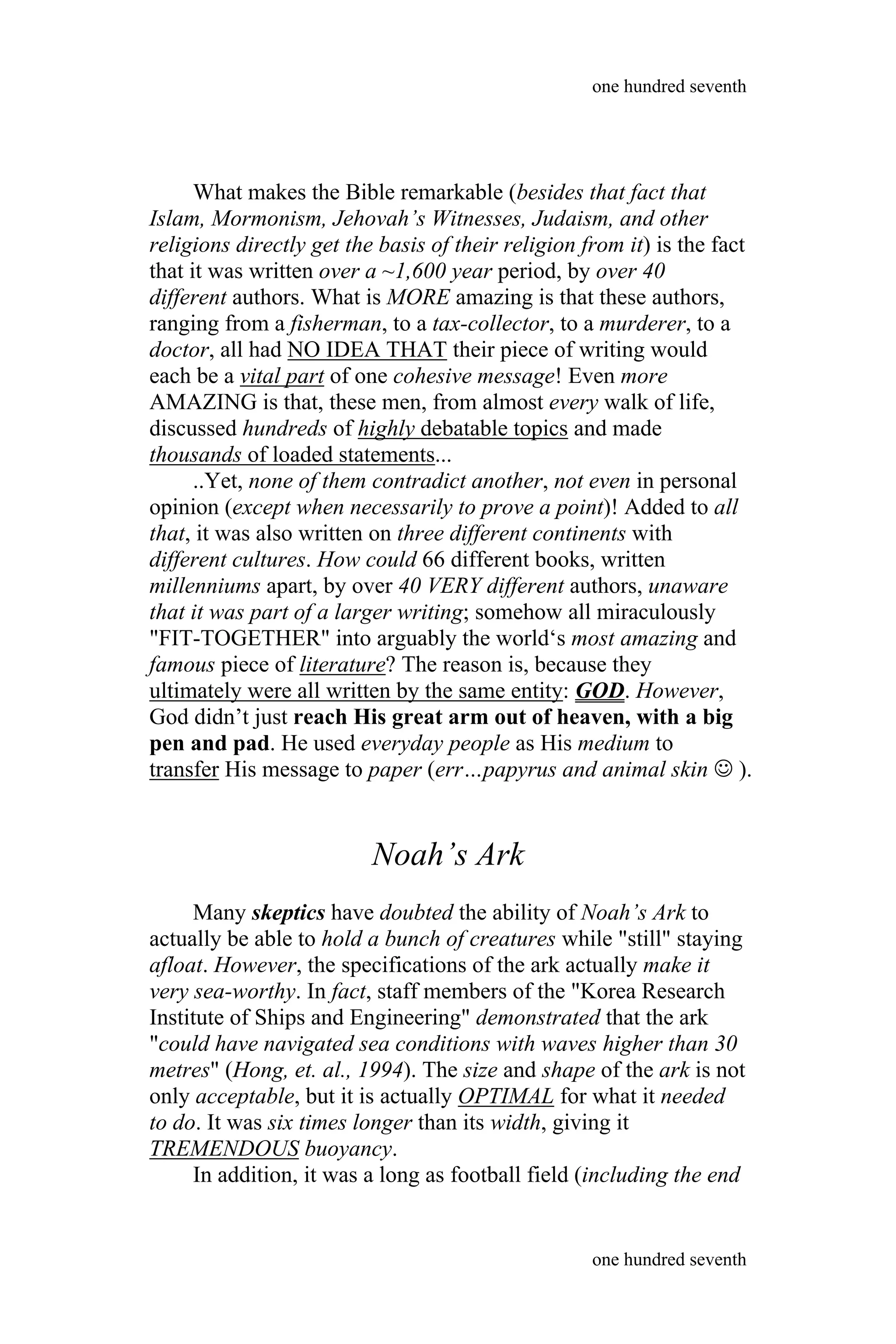 What makes the Bible remarkable (besides that fact that
Islam, Mormonism, Jehovah’s Witnesses, Judaism, and other
religions directly get the basis of their religion from it) is the fact
that it was written over a ~1,600 year period, by over 40
different authors. What is MORE amazing is that these authors,
ranging from a fisherman, to a tax-collector, to a murderer, to a
doctor, all had NO IDEA THAT their piece of writing would
each be a vital part of one cohesive message! Even more
AMAZING is that, these men, from almost every walk of life,
discussed hundreds of highly debatable topics and made
thousands of loaded statements...
..Yet, none of them contradict another, not even in personal
opinion (except when necessarily to prove a point)! Added to all
that, it was also written on three different continents with
different cultures. How could 66 different books, written
millenniums apart, by over 40 VERY different authors, unaware
that it was part of a larger writing; somehow all miraculously
"FIT-TOGETHER" into arguably the world‘s most amazing and
famous piece of literature? The reason is, because they
ultimately were all written by the same entity: GOD. However,
God didn’t just reach His great arm out of heaven, with a big
pen and pad. He used everyday people as His medium to
transfer His message to paper (err…papyrus and animal skin  ).
Noah’s Ark
Many skeptics have doubted the ability of Noah’s Ark to
actually be able to hold a bunch of creatures while "still" staying
afloat. However, the specifications of the ark actually make it
very sea-worthy. In fact, staff members of the "Korea Research
Institute of Ships and Engineering" demonstrated that the ark
"could have navigated sea conditions with waves higher than 30
metres" (Hong, et. al., 1994). The size and shape of the ark is not
only acceptable, but it is actually OPTIMAL for what it needed
to do. It was six times longer than its width, giving it
TREMENDOUS buoyancy.
In addition, it was a long as football field (including the end
one hundred seventh
one hundred seventh
 