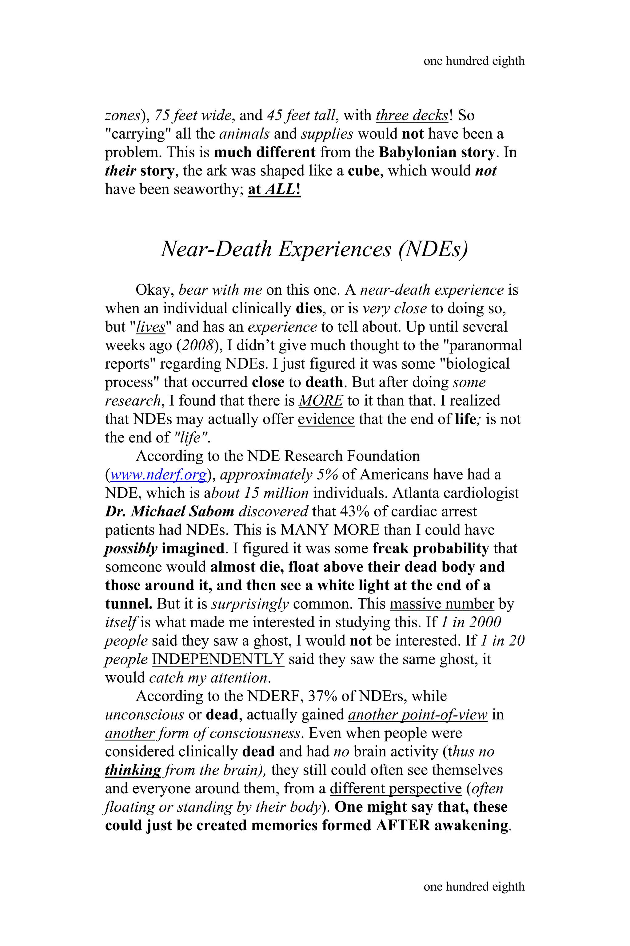 zones), 75 feet wide, and 45 feet tall, with three decks! So
"carrying" all the animals and supplies would not have been a
problem. This is much different from the Babylonian story. In
their story, the ark was shaped like a cube, which would not
have been seaworthy; at ALL!
Near-Death Experiences (NDEs)
Okay, bear with me on this one. A near-death experience is
when an individual clinically dies, or is very close to doing so,
but "lives" and has an experience to tell about. Up until several
weeks ago (2008), I didn’t give much thought to the "paranormal
reports" regarding NDEs. I just figured it was some "biological
process" that occurred close to death. But after doing some
research, I found that there is MORE to it than that. I realized
that NDEs may actually offer evidence that the end of life; is not
the end of "life".
According to the NDE Research Foundation
(www.nderf.org), approximately 5% of Americans have had a
NDE, which is about 15 million individuals. Atlanta cardiologist
Dr. Michael Sabom discovered that 43% of cardiac arrest
patients had NDEs. This is MANY MORE than I could have
possibly imagined. I figured it was some freak probability that
someone would almost die, float above their dead body and
those around it, and then see a white light at the end of a
tunnel. But it is surprisingly common. This massive number by
itself is what made me interested in studying this. If 1 in 2000
people said they saw a ghost, I would not be interested. If 1 in 20
people INDEPENDENTLY said they saw the same ghost, it
would catch my attention.
According to the NDERF, 37% of NDErs, while
unconscious or dead, actually gained another point-of-view in
another form of consciousness. Even when people were
considered clinically dead and had no brain activity (thus no
thinking from the brain), they still could often see themselves
and everyone around them, from a different perspective (often
floating or standing by their body). One might say that, these
could just be created memories formed AFTER awakening.
one hundred eighth
one hundred eighth
 