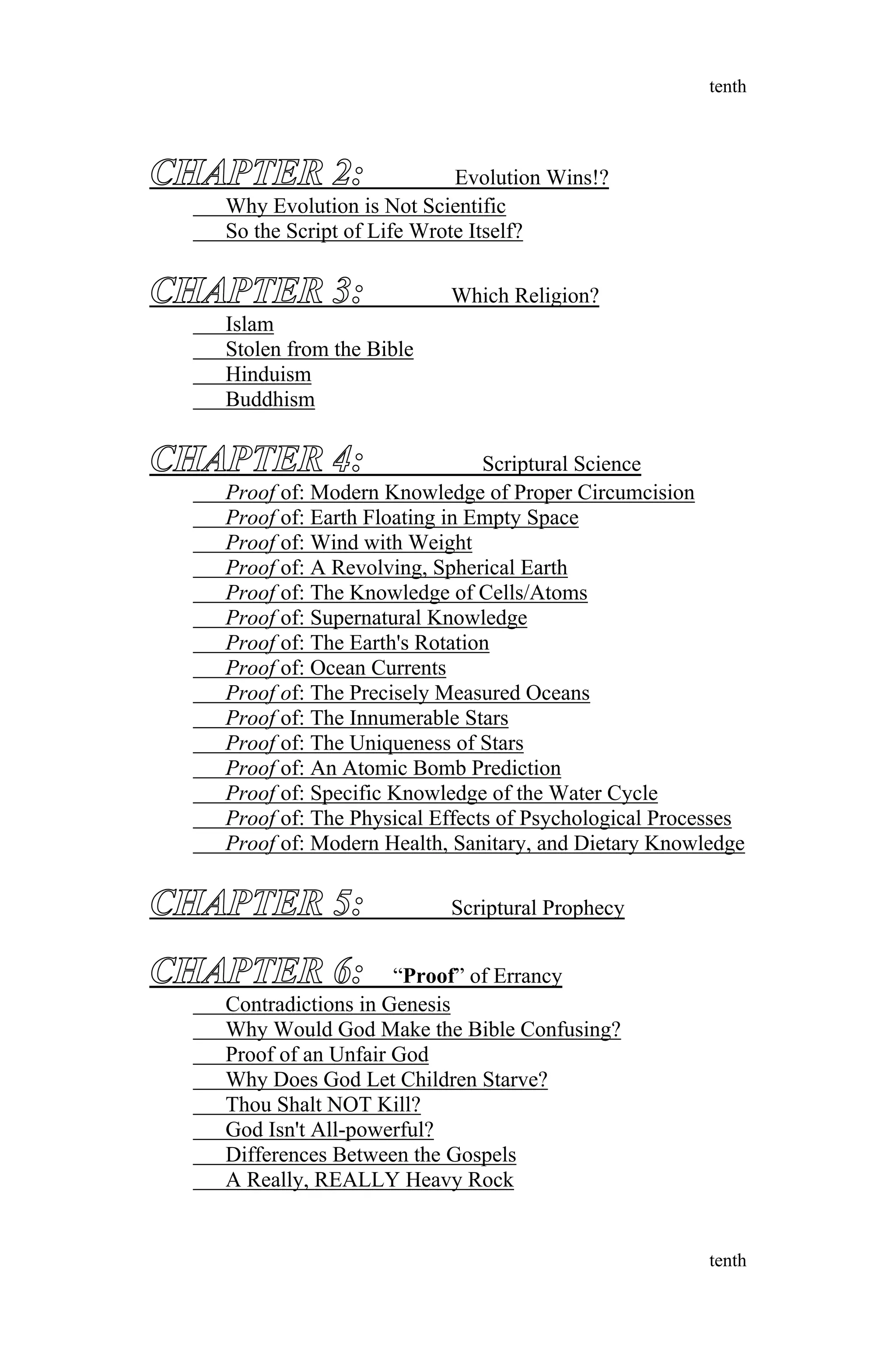 CHAPTER 2: Evolution Wins!?
Why Evolution is Not Scientific
So the Script of Life Wrote Itself?
CHAPTER 3: Which Religion?
Islam
Stolen from the Bible
Hinduism
Buddhism
CHAPTER 4: Scriptural Science
Proof of: Modern Knowledge of Proper Circumcision
Proof of: Earth Floating in Empty Space
Proof of: Wind with Weight
Proof of: A Revolving, Spherical Earth
Proof of: The Knowledge of Cells/Atoms
Proof of: Supernatural Knowledge
Proof of: The Earth's Rotation
Proof of: Ocean Currents
Proof of: The Precisely Measured Oceans
Proof of: The Innumerable Stars
Proof of: The Uniqueness of Stars
Proof of: An Atomic Bomb Prediction
Proof of: Specific Knowledge of the Water Cycle
Proof of: The Physical Effects of Psychological Processes
Proof of: Modern Health, Sanitary, and Dietary Knowledge
CHAPTER 5: Scriptural Prophecy
CHAPTER 6: “Proof” of Errancy
Contradictions in Genesis
Why Would God Make the Bible Confusing?
Proof of an Unfair God
Why Does God Let Children Starve?
Thou Shalt NOT Kill?
God Isn't All-powerful?
Differences Between the Gospels
A Really, REALLY Heavy Rock
tenth
tenth
 