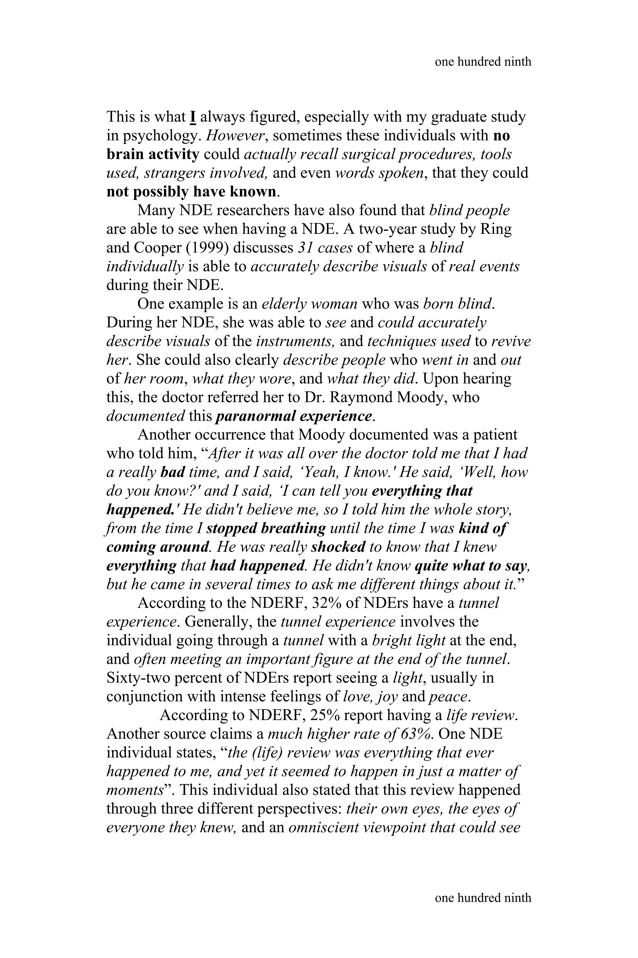This is what I always figured, especially with my graduate study
in psychology. However, sometimes these individuals with no
brain activity could actually recall surgical procedures, tools
used, strangers involved, and even words spoken, that they could
not possibly have known.
Many NDE researchers have also found that blind people
are able to see when having a NDE. A two-year study by Ring
and Cooper (1999) discusses 31 cases of where a blind
individually is able to accurately describe visuals of real events
during their NDE.
One example is an elderly woman who was born blind.
During her NDE, she was able to see and could accurately
describe visuals of the instruments, and techniques used to revive
her. She could also clearly describe people who went in and out
of her room, what they wore, and what they did. Upon hearing
this, the doctor referred her to Dr. Raymond Moody, who
documented this paranormal experience.
Another occurrence that Moody documented was a patient
who told him, “After it was all over the doctor told me that I had
a really bad time, and I said, ‘Yeah, I know.' He said, ‘Well, how
do you know?' and I said, ‘I can tell you everything that
happened.' He didn't believe me, so I told him the whole story,
from the time I stopped breathing until the time I was kind of
coming around. He was really shocked to know that I knew
everything that had happened. He didn't know quite what to say,
but he came in several times to ask me different things about it.”
According to the NDERF, 32% of NDErs have a tunnel
experience. Generally, the tunnel experience involves the
individual going through a tunnel with a bright light at the end,
and often meeting an important figure at the end of the tunnel.
Sixty-two percent of NDErs report seeing a light, usually in
conjunction with intense feelings of love, joy and peace.
According to NDERF, 25% report having a life review.
Another source claims a much higher rate of 63%. One NDE
individual states, “the (life) review was everything that ever
happened to me, and yet it seemed to happen in just a matter of
moments”. This individual also stated that this review happened
through three different perspectives: their own eyes, the eyes of
everyone they knew, and an omniscient viewpoint that could see
one hundred ninth
one hundred ninth
 