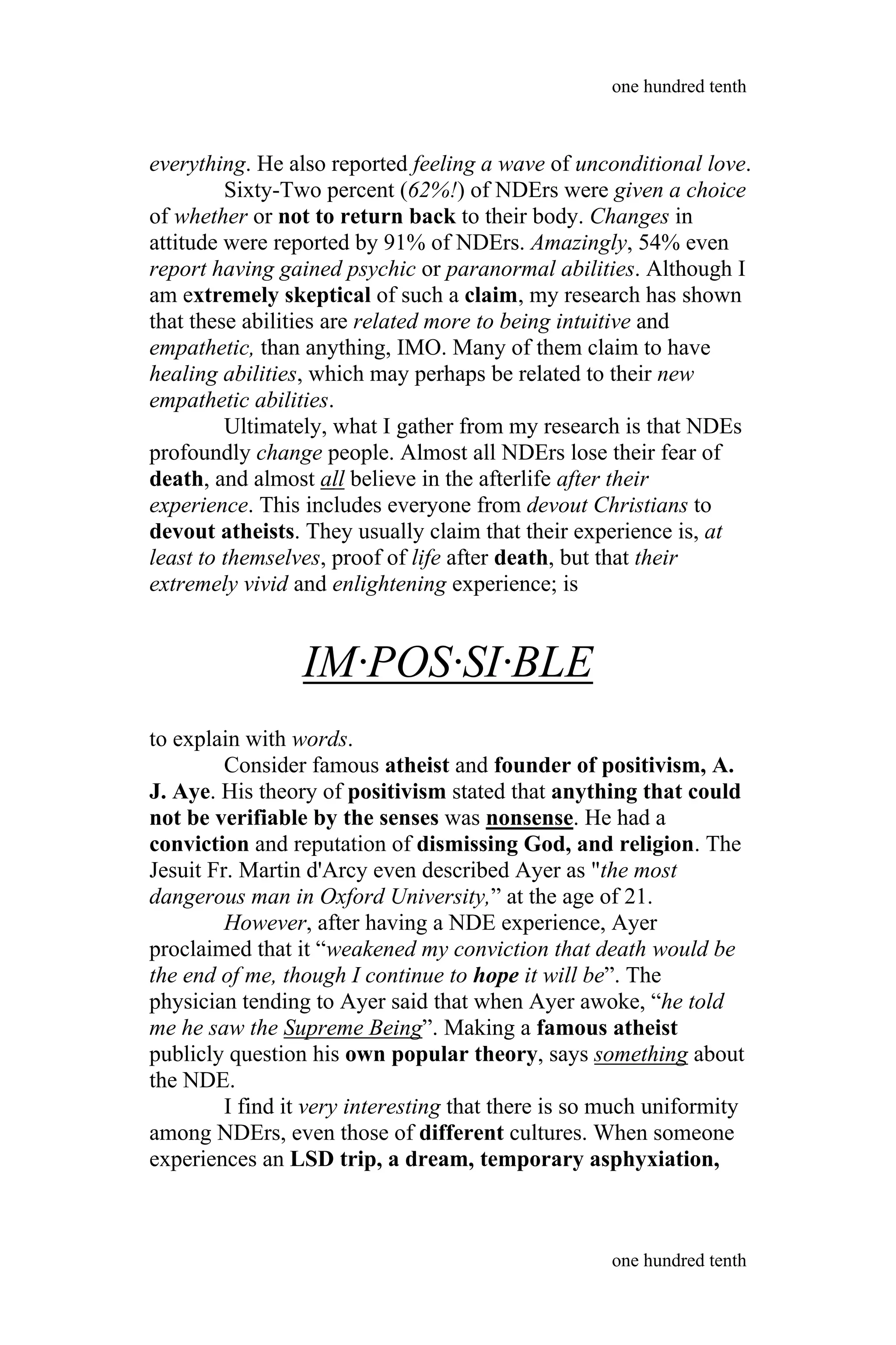 everything. He also reported feeling a wave of unconditional love.
Sixty-Two percent (62%!) of NDErs were given a choice
of whether or not to return back to their body. Changes in
attitude were reported by 91% of NDErs. Amazingly, 54% even
report having gained psychic or paranormal abilities. Although I
am extremely skeptical of such a claim, my research has shown
that these abilities are related more to being intuitive and
empathetic, than anything, IMO. Many of them claim to have
healing abilities, which may perhaps be related to their new
empathetic abilities.
Ultimately, what I gather from my research is that NDEs
profoundly change people. Almost all NDErs lose their fear of
death, and almost all believe in the afterlife after their
experience. This includes everyone from devout Christians to
devout atheists. They usually claim that their experience is, at
least to themselves, proof of life after death, but that their
extremely vivid and enlightening experience; is
IM·POS·SI·BLE
to explain with words.
Consider famous atheist and founder of positivism, A.
J. Aye. His theory of positivism stated that anything that could
not be verifiable by the senses was nonsense. He had a
conviction and reputation of dismissing God, and religion. The
Jesuit Fr. Martin d'Arcy even described Ayer as "the most
dangerous man in Oxford University,” at the age of 21.
However, after having a NDE experience, Ayer
proclaimed that it “weakened my conviction that death would be
the end of me, though I continue to hope it will be”. The
physician tending to Ayer said that when Ayer awoke, “he told
me he saw the Supreme Being”. Making a famous atheist
publicly question his own popular theory, says something about
the NDE.
I find it very interesting that there is so much uniformity
among NDErs, even those of different cultures. When someone
experiences an LSD trip, a dream, temporary asphyxiation,
one hundred tenth
one hundred tenth
 