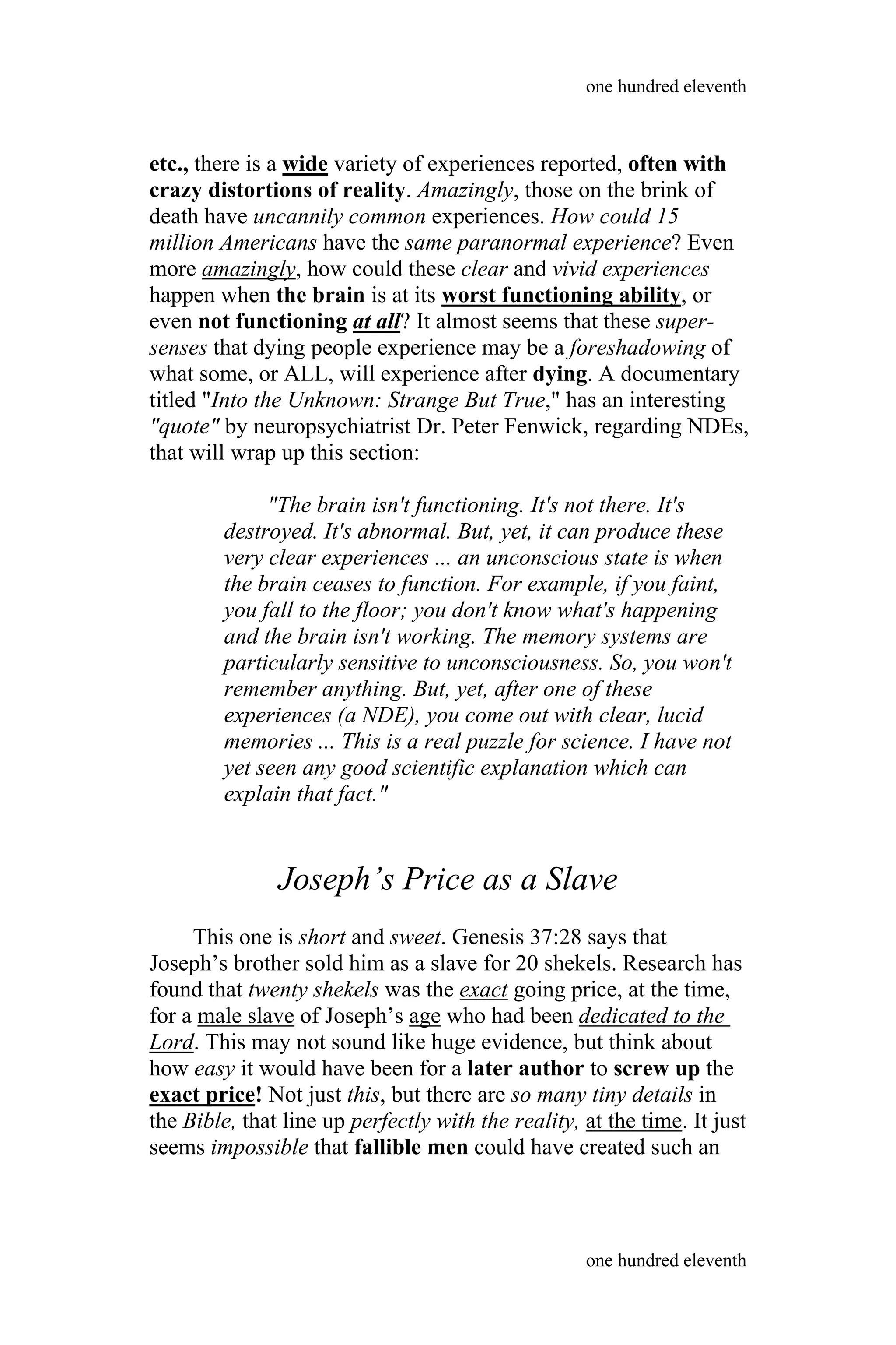 etc., there is a wide variety of experiences reported, often with
crazy distortions of reality. Amazingly, those on the brink of
death have uncannily common experiences. How could 15
million Americans have the same paranormal experience? Even
more amazingly, how could these clear and vivid experiences
happen when the brain is at its worst functioning ability, or
even not functioning at all? It almost seems that these super-
senses that dying people experience may be a foreshadowing of
what some, or ALL, will experience after dying. A documentary
titled "Into the Unknown: Strange But True," has an interesting
"quote" by neuropsychiatrist Dr. Peter Fenwick, regarding NDEs,
that will wrap up this section:
"The brain isn't functioning. It's not there. It's
destroyed. It's abnormal. But, yet, it can produce these
very clear experiences ... an unconscious state is when
the brain ceases to function. For example, if you faint,
you fall to the floor; you don't know what's happening
and the brain isn't working. The memory systems are
particularly sensitive to unconsciousness. So, you won't
remember anything. But, yet, after one of these
experiences (a NDE), you come out with clear, lucid
memories ... This is a real puzzle for science. I have not
yet seen any good scientific explanation which can
explain that fact."
Joseph’s Price as a Slave
This one is short and sweet. Genesis 37:28 says that
Joseph’s brother sold him as a slave for 20 shekels. Research has
found that twenty shekels was the exact going price, at the time,
for a male slave of Joseph’s age who had been dedicated to the
Lord. This may not sound like huge evidence, but think about
how easy it would have been for a later author to screw up the
exact price! Not just this, but there are so many tiny details in
the Bible, that line up perfectly with the reality, at the time. It just
seems impossible that fallible men could have created such an
one hundred eleventh
one hundred eleventh
 