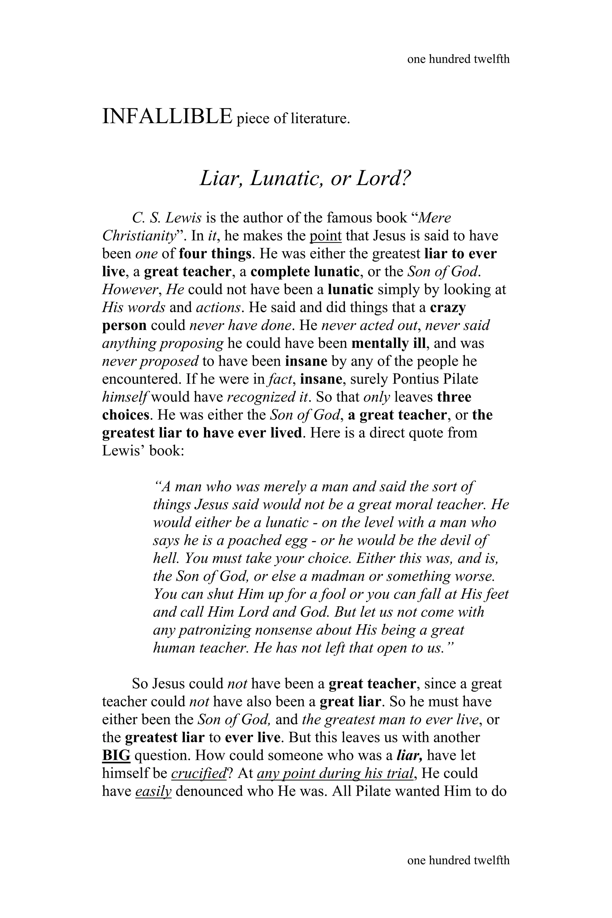 INFALLIBLE piece of literature.
Liar, Lunatic, or Lord?
C. S. Lewis is the author of the famous book “Mere
Christianity”. In it, he makes the point that Jesus is said to have
been one of four things. He was either the greatest liar to ever
live, a great teacher, a complete lunatic, or the Son of God.
However, He could not have been a lunatic simply by looking at
His words and actions. He said and did things that a crazy
person could never have done. He never acted out, never said
anything proposing he could have been mentally ill, and was
never proposed to have been insane by any of the people he
encountered. If he were in fact, insane, surely Pontius Pilate
himself would have recognized it. So that only leaves three
choices. He was either the Son of God, a great teacher, or the
greatest liar to have ever lived. Here is a direct quote from
Lewis’ book:
“A man who was merely a man and said the sort of
things Jesus said would not be a great moral teacher. He
would either be a lunatic - on the level with a man who
says he is a poached egg - or he would be the devil of
hell. You must take your choice. Either this was, and is,
the Son of God, or else a madman or something worse.
You can shut Him up for a fool or you can fall at His feet
and call Him Lord and God. But let us not come with
any patronizing nonsense about His being a great
human teacher. He has not left that open to us.”
So Jesus could not have been a great teacher, since a great
teacher could not have also been a great liar. So he must have
either been the Son of God, and the greatest man to ever live, or
the greatest liar to ever live. But this leaves us with another
BIG question. How could someone who was a liar, have let
himself be crucified? At any point during his trial, He could
have easily denounced who He was. All Pilate wanted Him to do
one hundred twelfth
one hundred twelfth
 