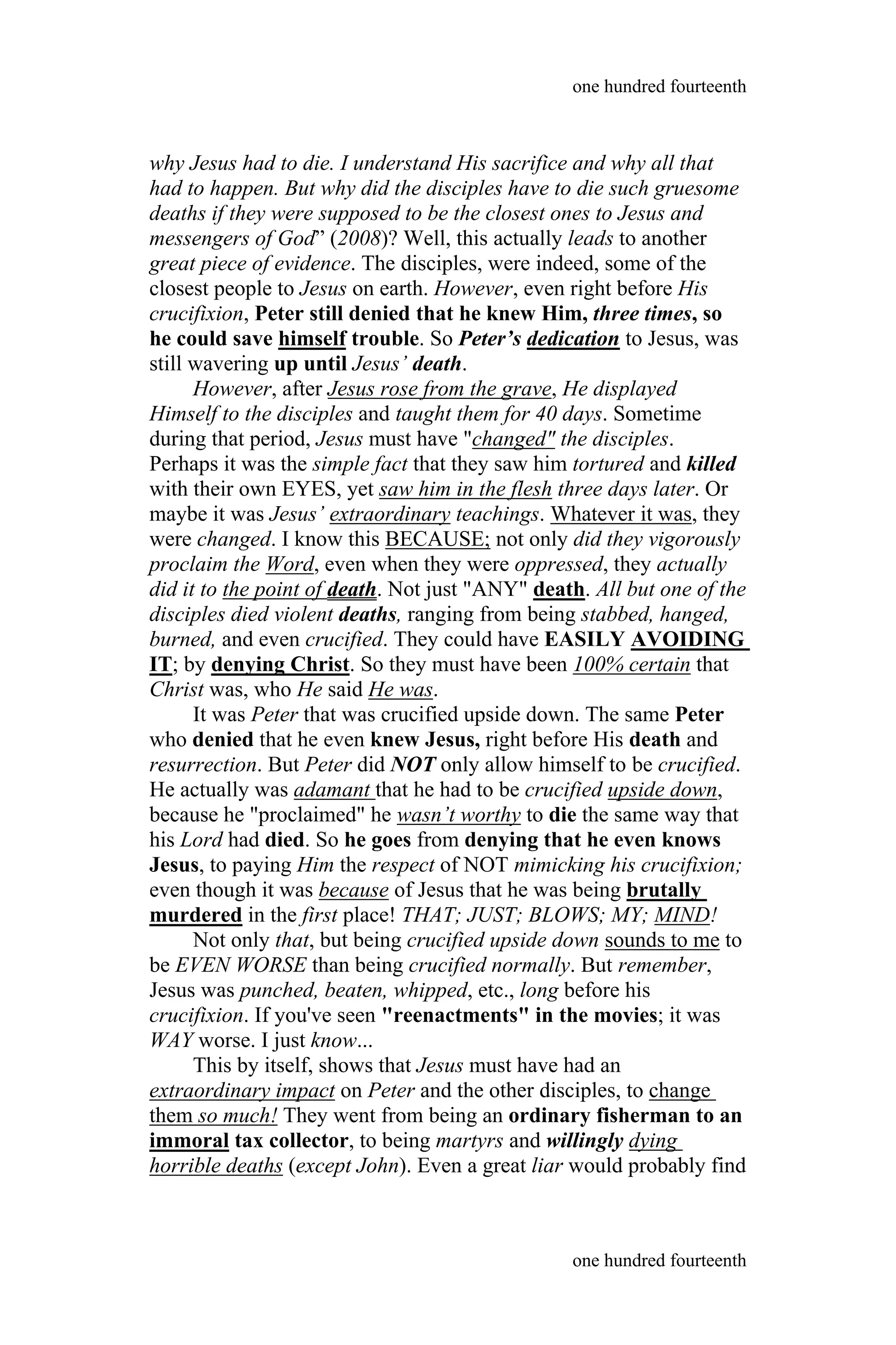 why Jesus had to die. I understand His sacrifice and why all that
had to happen. But why did the disciples have to die such gruesome
deaths if they were supposed to be the closest ones to Jesus and
messengers of God” (2008)? Well, this actually leads to another
great piece of evidence. The disciples, were indeed, some of the
closest people to Jesus on earth. However, even right before His
crucifixion, Peter still denied that he knew Him, three times, so
he could save himself trouble. So Peter’s dedication to Jesus, was
still wavering up until Jesus’ death.
However, after Jesus rose from the grave, He displayed
Himself to the disciples and taught them for 40 days. Sometime
during that period, Jesus must have "changed" the disciples.
Perhaps it was the simple fact that they saw him tortured and killed
with their own EYES, yet saw him in the flesh three days later. Or
maybe it was Jesus’ extraordinary teachings. Whatever it was, they
were changed. I know this BECAUSE; not only did they vigorously
proclaim the Word, even when they were oppressed, they actually
did it to the point of death. Not just "ANY" death. All but one of the
disciples died violent deaths, ranging from being stabbed, hanged,
burned, and even crucified. They could have EASILY AVOIDING
IT; by denying Christ. So they must have been 100% certain that
Christ was, who He said He was.
It was Peter that was crucified upside down. The same Peter
who denied that he even knew Jesus, right before His death and
resurrection. But Peter did NOT only allow himself to be crucified.
He actually was adamant that he had to be crucified upside down,
because he "proclaimed" he wasn’t worthy to die the same way that
his Lord had died. So he goes from denying that he even knows
Jesus, to paying Him the respect of NOT mimicking his crucifixion;
even though it was because of Jesus that he was being brutally
murdered in the first place! THAT; JUST; BLOWS; MY; MIND!
Not only that, but being crucified upside down sounds to me to
be EVEN WORSE than being crucified normally. But remember,
Jesus was punched, beaten, whipped, etc., long before his
crucifixion. If you've seen "reenactments" in the movies; it was
WAY worse. I just know...
This by itself, shows that Jesus must have had an
extraordinary impact on Peter and the other disciples, to change
them so much! They went from being an ordinary fisherman to an
immoral tax collector, to being martyrs and willingly dying
horrible deaths (except John). Even a great liar would probably find
one hundred fourteenth
one hundred fourteenth
 