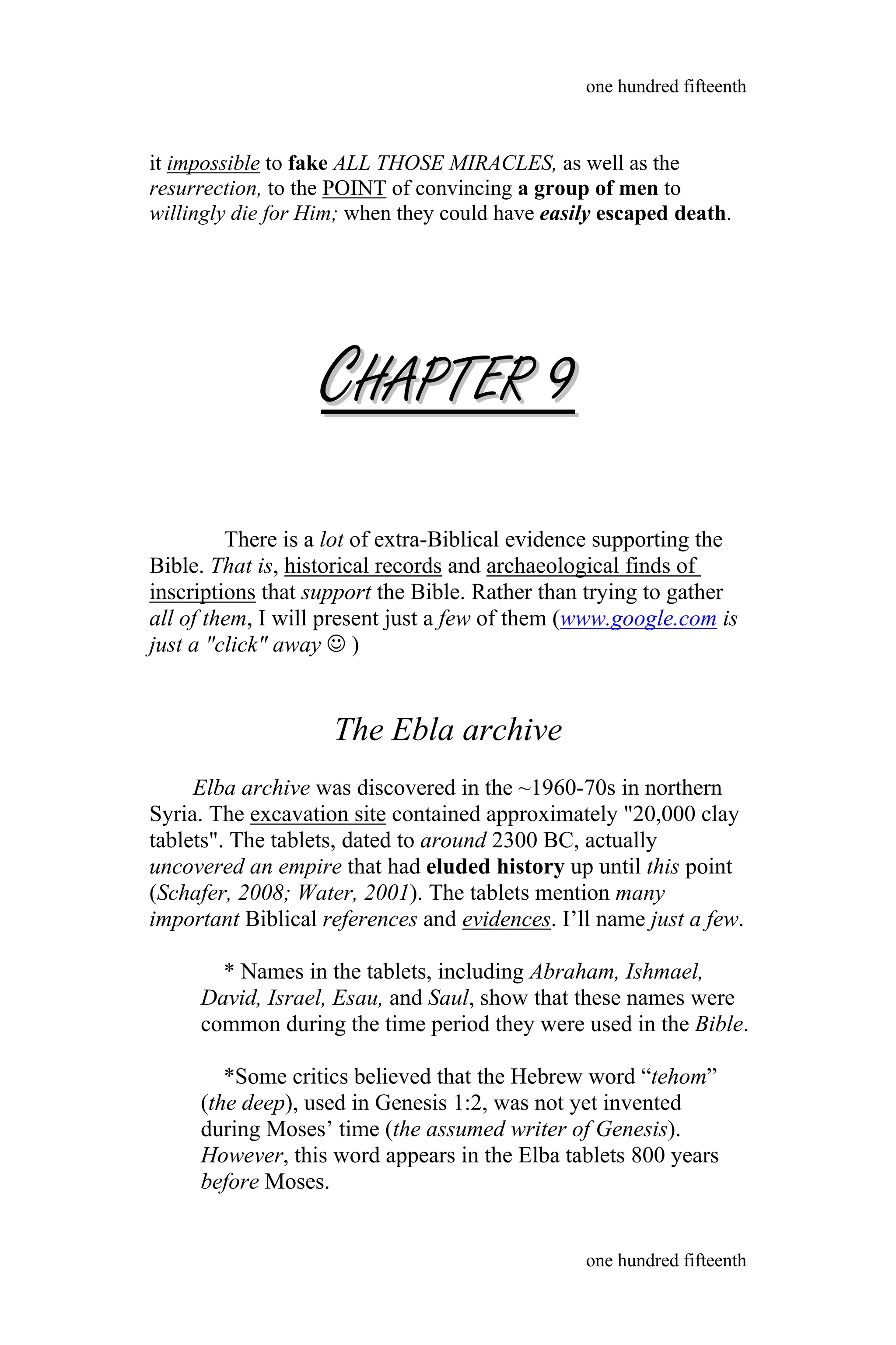it impossible to fake ALL THOSE MIRACLES, as well as the
resurrection, to the POINT of convincing a group of men to
willingly die for Him; when they could have easily escaped death.
CCHAPTERHAPTER 99
There is a lot of extra-Biblical evidence supporting the
Bible. That is, historical records and archaeological finds of
inscriptions that support the Bible. Rather than trying to gather
all of them, I will present just a few of them (www.google.com is
just a "click" away  )
The Ebla archive
Elba archive was discovered in the ~1960-70s in northern
Syria. The excavation site contained approximately "20,000 clay
tablets". The tablets, dated to around 2300 BC, actually
uncovered an empire that had eluded history up until this point
(Schafer, 2008; Water, 2001). The tablets mention many
important Biblical references and evidences. I’ll name just a few.
* Names in the tablets, including Abraham, Ishmael,
David, Israel, Esau, and Saul, show that these names were
common during the time period they were used in the Bible.
*Some critics believed that the Hebrew word “tehom”
(the deep), used in Genesis 1:2, was not yet invented
during Moses’ time (the assumed writer of Genesis).
However, this word appears in the Elba tablets 800 years
before Moses.
one hundred fifteenth
one hundred fifteenth
 