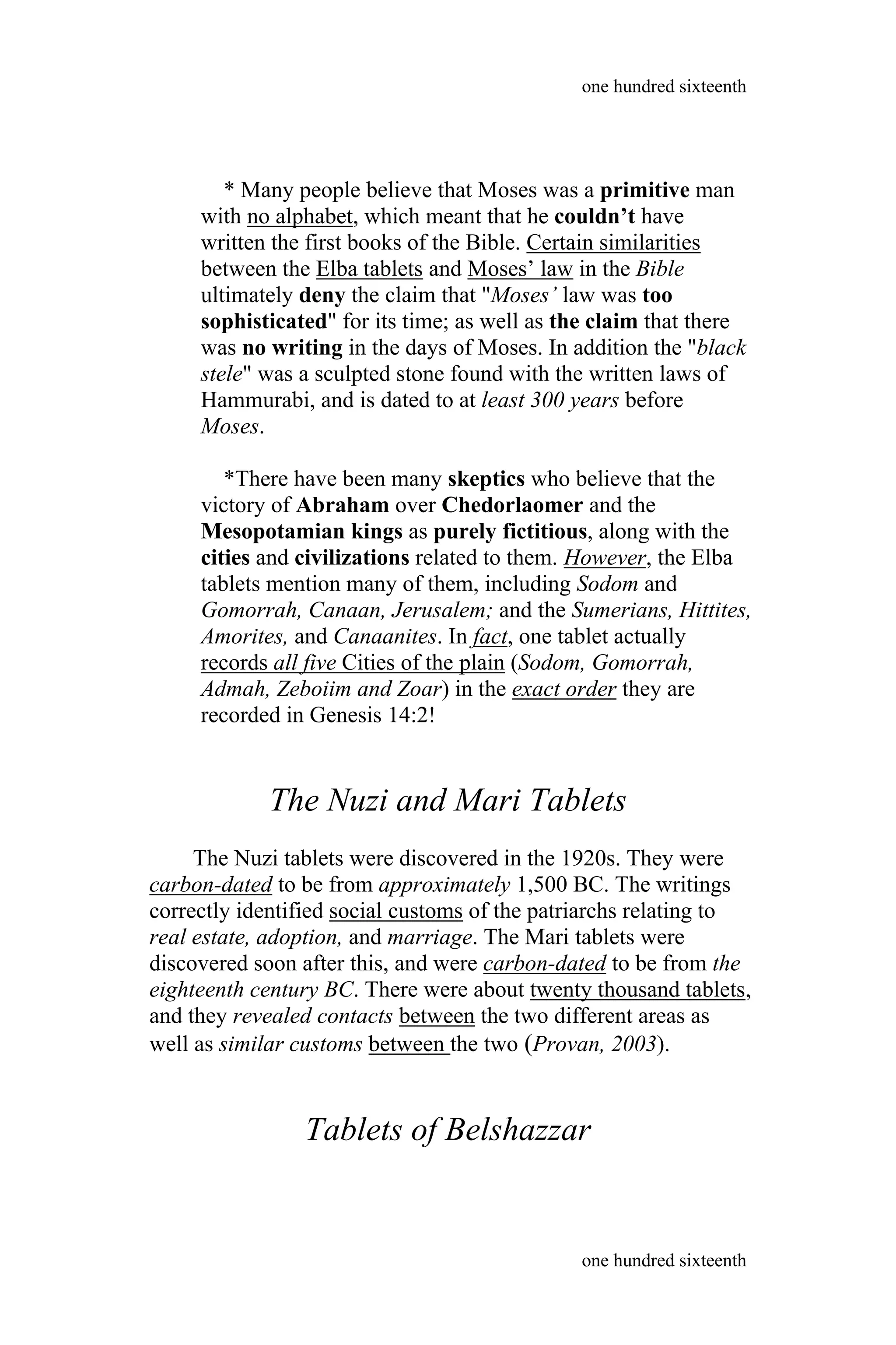 * Many people believe that Moses was a primitive man
with no alphabet, which meant that he couldn’t have
written the first books of the Bible. Certain similarities
between the Elba tablets and Moses’ law in the Bible
ultimately deny the claim that "Moses’ law was too
sophisticated" for its time; as well as the claim that there
was no writing in the days of Moses. In addition the "black
stele" was a sculpted stone found with the written laws of
Hammurabi, and is dated to at least 300 years before
Moses.
*There have been many skeptics who believe that the
victory of Abraham over Chedorlaomer and the
Mesopotamian kings as purely fictitious, along with the
cities and civilizations related to them. However, the Elba
tablets mention many of them, including Sodom and
Gomorrah, Canaan, Jerusalem; and the Sumerians, Hittites,
Amorites, and Canaanites. In fact, one tablet actually
records all five Cities of the plain (Sodom, Gomorrah,
Admah, Zeboiim and Zoar) in the exact order they are
recorded in Genesis 14:2!
The Nuzi and Mari Tablets
The Nuzi tablets were discovered in the 1920s. They were
carbon-dated to be from approximately 1,500 BC. The writings
correctly identified social customs of the patriarchs relating to
real estate, adoption, and marriage. The Mari tablets were
discovered soon after this, and were carbon-dated to be from the
eighteenth century BC. There were about twenty thousand tablets,
and they revealed contacts between the two different areas as
well as similar customs between the two (Provan, 2003).
Tablets of Belshazzar
one hundred sixteenth
one hundred sixteenth
 