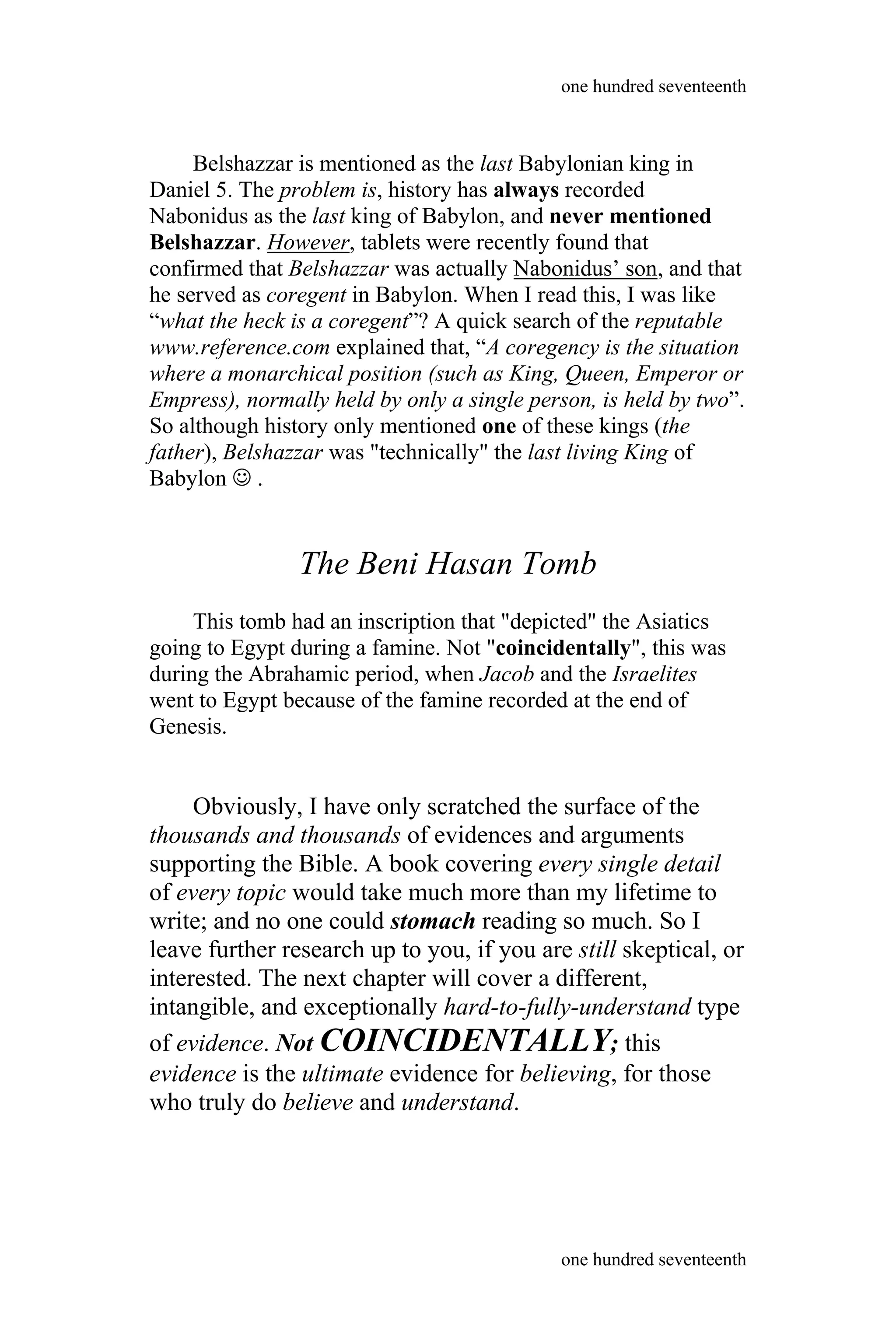 Belshazzar is mentioned as the last Babylonian king in
Daniel 5. The problem is, history has always recorded
Nabonidus as the last king of Babylon, and never mentioned
Belshazzar. However, tablets were recently found that
confirmed that Belshazzar was actually Nabonidus’ son, and that
he served as coregent in Babylon. When I read this, I was like
“what the heck is a coregent”? A quick search of the reputable
www.reference.com explained that, “A coregency is the situation
where a monarchical position (such as King, Queen, Emperor or
Empress), normally held by only a single person, is held by two”.
So although history only mentioned one of these kings (the
father), Belshazzar was "technically" the last living King of
Babylon  .
The Beni Hasan Tomb
This tomb had an inscription that "depicted" the Asiatics
going to Egypt during a famine. Not "coincidentally", this was
during the Abrahamic period, when Jacob and the Israelites
went to Egypt because of the famine recorded at the end of
Genesis.
Obviously, I have only scratched the surface of the
thousands and thousands of evidences and arguments
supporting the Bible. A book covering every single detail
of every topic would take much more than my lifetime to
write; and no one could stomach reading so much. So I
leave further research up to you, if you are still skeptical, or
interested. The next chapter will cover a different,
intangible, and exceptionally hard-to-fully-understand type
of evidence. Not COINCIDENTALLY; this
evidence is the ultimate evidence for believing, for those
who truly do believe and understand.
one hundred seventeenth
one hundred seventeenth
 