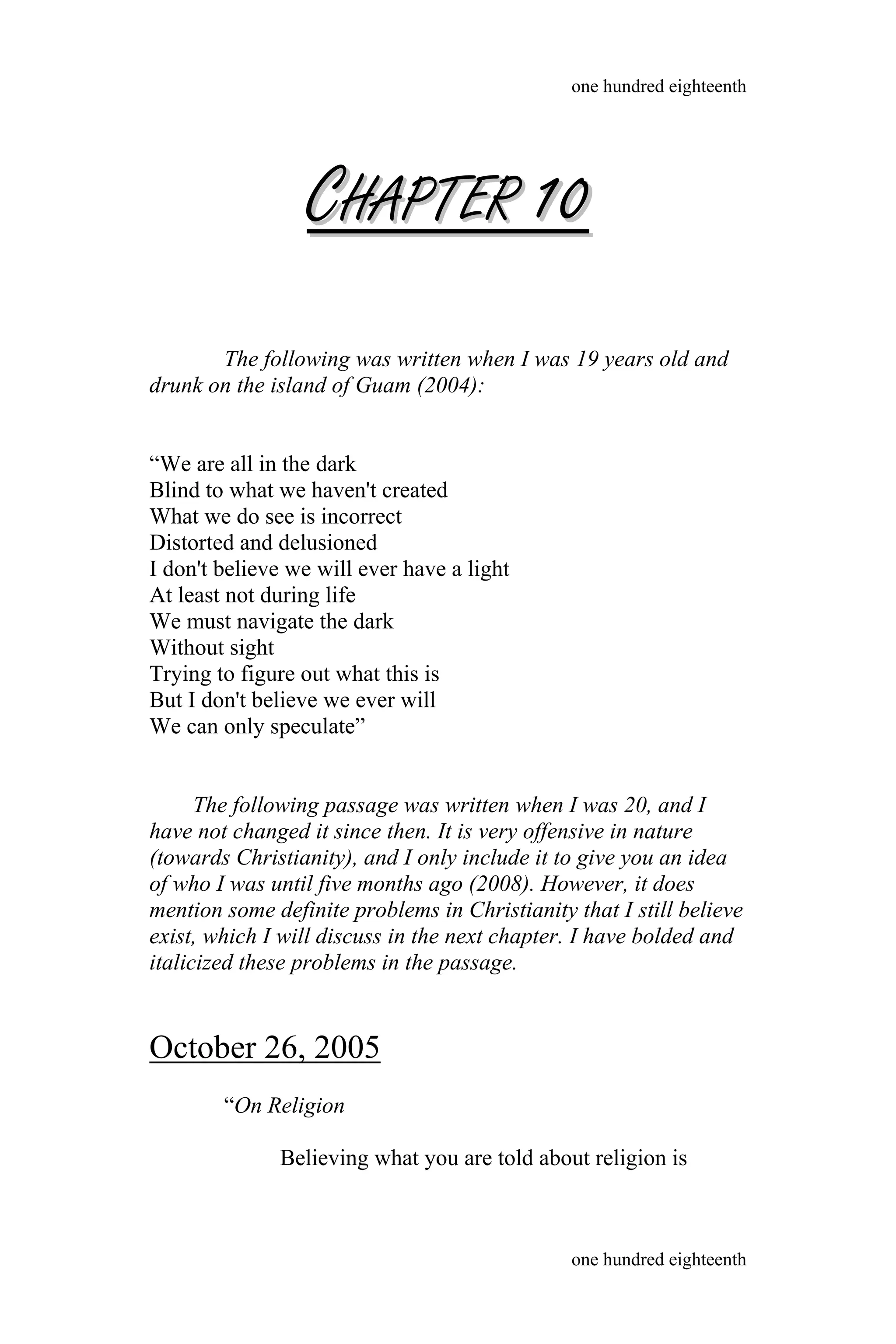 CCHAPTERHAPTER 1010
The following was written when I was 19 years old and
drunk on the island of Guam (2004):
“We are all in the dark
Blind to what we haven't created
What we do see is incorrect
Distorted and delusioned
I don't believe we will ever have a light
At least not during life
We must navigate the dark
Without sight
Trying to figure out what this is
But I don't believe we ever will
We can only speculate”
The following passage was written when I was 20, and I
have not changed it since then. It is very offensive in nature
(towards Christianity), and I only include it to give you an idea
of who I was until five months ago (2008). However, it does
mention some definite problems in Christianity that I still believe
exist, which I will discuss in the next chapter. I have bolded and
italicized these problems in the passage.
October 26, 2005
“On Religion
Believing what you are told about religion is
one hundred eighteenth
one hundred eighteenth
 
