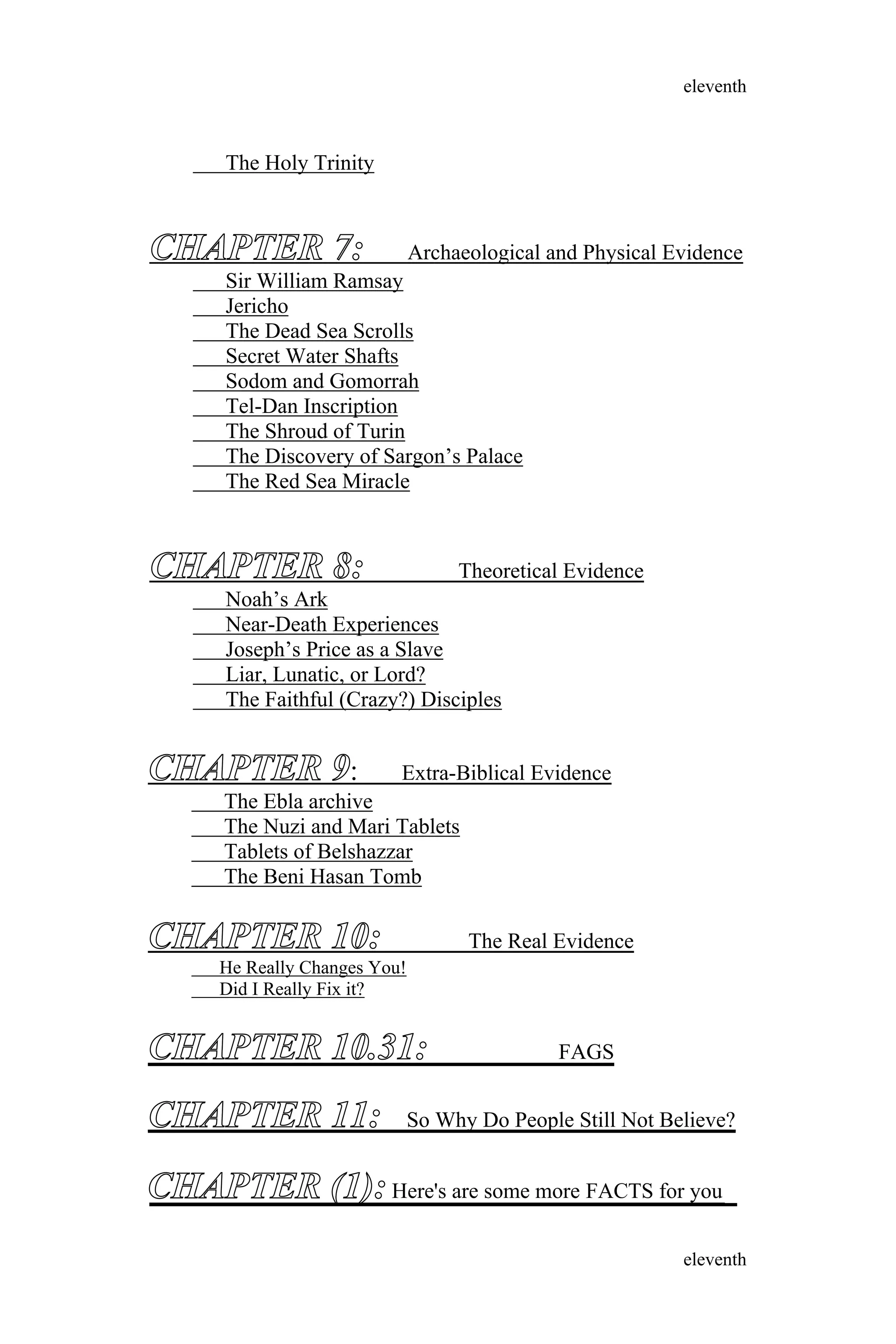 The Holy Trinity
CHAPTER 7: Archaeological and Physical Evidence
Sir William Ramsay
Jericho
The Dead Sea Scrolls
Secret Water Shafts
Sodom and Gomorrah
Tel-Dan Inscription
The Shroud of Turin
The Discovery of Sargon’s Palace
The Red Sea Miracle
CHAPTER 8: Theoretical Evidence
Noah’s Ark
Near-Death Experiences
Joseph’s Price as a Slave
Liar, Lunatic, or Lord?
The Faithful (Crazy?) Disciples
CHAPTER 9: Extra-Biblical Evidence
The Ebla archive
The Nuzi and Mari Tablets
Tablets of Belshazzar
The Beni Hasan Tomb
CHAPTER 10: The Real Evidence
He Really Changes You!
Did I Really Fix it?
CHAPTER 10.31: FAGS
CHAPTER 11: So Why Do People Still Not Believe?
eleventh
eleventh
CHAPTER (1):Here's are some more FACTS for you
 